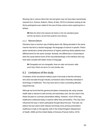 85
Showing risk in colours other than red and green may not have been semantically
resonant (Lin, Fortuna, Kulkarni, Stone, & Heer, 2013) to clinicians looking at risk.
Some participants even called for the use of those colours when exploring the in-
terface:
P8 Make the others [the reduced risk factors in the risk calculator] green
and the risk factors red and that would be more obvious.
Clinicians have a common way of talking about risk. Being educated in the same
manner has led to a shared language; the language of science is specific. Partici-
pants mentioned a similar phenomenon of regime switching where patients have
different terms for the same concept. Similarly, the differences in nomenclature
were the cause behind some of the misunderstandings in the interface that may
have been avoided with better choice of language:
P4 Changeable and non-changeable, those are static and dynamic really
aren't they? Which are terms I'm more familiar with.
A limitation of the recruitment method used in the study is that the clinicians
who were recruited through industry connections were inherently interested in
technology in healthcare. This may have led to a bias in prevailing attitudes
toward the tool.
Although we found that the general principles of assessing risk using complex
health data is relevant to both primary and secondary care, the tool used in this
thesis focused on a primary preventative setting. However, much of the way
healthcare is delivered today is reactive rather than preventative. This may have
influenced the way in which participants thought about the tool. That said, we
believe the tool used is both relevant and timely since primary preventative
healthcare is high on the agenda, both in the United Kingdom (Department
of Health, 2009) and the United States of America (Francis Collins, 2014).
 