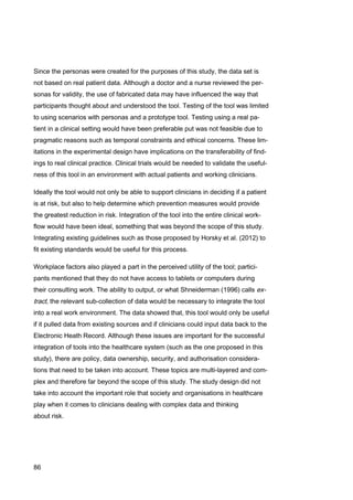 86
Since the personas were created for the purposes of this study, the data set is
not based on real patient data. Although a doctor and a nurse reviewed the per-
sonas for validity, the use of fabricated data may have influenced the way that
participants thought about and understood the tool. Testing of the tool was limited
to using scenarios with personas and a prototype tool. Testing using a real pa-
tient in a clinical setting would have been preferable put was not feasible due to
pragmatic reasons such as temporal constraints and ethical concerns. These lim-
itations in the experimental design have implications on the transferability of find-
ings to real clinical practice. Clinical trials would be needed to validate the useful-
ness of this tool in an environment with actual patients and working clinicians.
Ideally the tool would not only be able to support clinicians in deciding if a patient
is at risk, but also to help determine which prevention measures would provide
the greatest reduction in risk. Integration of the tool into the entire clinical work-
flow would have been ideal, something that was beyond the scope of this study.
Integrating existing guidelines such as those proposed by Horsky et al. (2012) to
fit existing standards would be useful for this process.
Workplace factors also played a part in the perceived utility of the tool; partici-
pants mentioned that they do not have access to tablets or computers during
their consulting work. The ability to output, or what Shneiderman (1996) calls ex-
tract, the relevant sub-collection of data would be necessary to integrate the tool
into a real work environment. The data showed that, this tool would only be useful
if it pulled data from existing sources and if clinicians could input data back to the
Electronic Heath Record. Although these issues are important for the successful
integration of tools into the healthcare system (such as the one proposed in this
study), there are policy, data ownership, security, and authorisation considera-
tions that need to be taken into account. These topics are multi-layered and com-
plex and therefore far beyond the scope of this study. The study design did not
take into account the important role that society and organisations in healthcare
play when it comes to clinicians dealing with complex data and thinking
about risk.
 