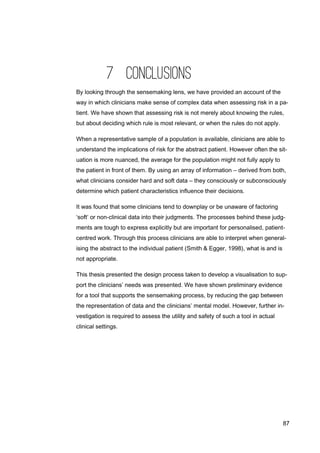 87
7 CONCLUSIONS
By looking through the sensemaking lens, we have provided an account of the
way in which clinicians make sense of complex data when assessing risk in a pa-
tient. We have shown that assessing risk is not merely about knowing the rules,
but about deciding which rule is most relevant, or when the rules do not apply.
When a representative sample of a population is available, clinicians are able to
understand the implications of risk for the abstract patient. However often the sit-
uation is more nuanced, the average for the population might not fully apply to
the patient in front of them. By using an array of information – derived from both,
what clinicians consider hard and soft data – they consciously or subconsciously
determine which patient characteristics influence their decisions.
It was found that some clinicians tend to downplay or be unaware of factoring
‘soft’ or non-clinical data into their judgments. The processes behind these judg-
ments are tough to express explicitly but are important for personalised, patient-
centred work. Through this process clinicians are able to interpret when general-
ising the abstract to the individual patient (Smith & Egger, 1998), what is and is
not appropriate.
This thesis presented the design process taken to develop a visualisation to sup-
port the clinicians’ needs was presented. We have shown preliminary evidence
for a tool that supports the sensemaking process, by reducing the gap between
the representation of data and the clinicians’ mental model. However, further in-
vestigation is required to assess the utility and safety of such a tool in actual
clinical settings.
 