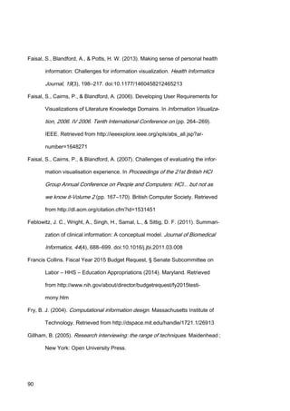 90
Faisal, S., Blandford, A., & Potts, H. W. (2013). Making sense of personal health
information: Challenges for information visualization. Health Informatics
Journal, 19(3), 198–217. doi:10.1177/1460458212465213
Faisal, S., Cairns, P., & Blandford, A. (2006). Developing User Requirements for
Visualizations of Literature Knowledge Domains. In Information Visualiza-
tion, 2006. IV 2006. Tenth International Conference on (pp. 264–269).
IEEE. Retrieved from http://ieeexplore.ieee.org/xpls/abs_all.jsp?ar-
number=1648271
Faisal, S., Cairns, P., & Blandford, A. (2007). Challenges of evaluating the infor-
mation visualisation experience. In Proceedings of the 21st British HCI
Group Annual Conference on People and Computers: HCI... but not as
we know it-Volume 2 (pp. 167–170). British Computer Society. Retrieved
from http://dl.acm.org/citation.cfm?id=1531451
Feblowitz, J. C., Wright, A., Singh, H., Samal, L., & Sittig, D. F. (2011). Summari-
zation of clinical information: A conceptual model. Journal of Biomedical
Informatics, 44(4), 688–699. doi:10.1016/j.jbi.2011.03.008
Francis Collins. Fiscal Year 2015 Budget Request, § Senate Subcommittee on
Labor – HHS – Education Appropriations (2014). Maryland. Retrieved
from http://www.nih.gov/about/director/budgetrequest/fy2015testi-
mony.htm
Fry, B. J. (2004). Computational information design. Massachusetts Institute of
Technology. Retrieved from http://dspace.mit.edu/handle/1721.1/26913
Gillham, B. (2005). Research interviewing: the range of techniques. Maidenhead ;
New York: Open University Press.
 