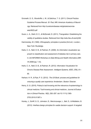 91
Gronseth, G. S., Woodroffe, L. M., & Getchius, T. S. (2011). Clinical Practice
Guideline Process Manual. St. Paul, MN: American Academy of Neurol-
ogy. Retrieved from http://curebraindisease.net/globals/axon/as-
sets/9023.pdf
Guion, L. A., Diehl, D. C., & McDonald, D. (2011). Triangulation: Establishing the
validity of qualitative studies. Retrieved from http://edis.ifas.ufl.edu/fy394
Hammersley, M. (1995). Ethnography: principles in practice (2nd ed.). London ;
New York: Routledge.
Harle, C. A., Neill, D. B., & Padman, R. (2008). An information visualization ap-
proach to classification and assessment of diabetes risk in primary care.
In 3rd INFORMS Workshop on Data Mining and Health Informatics (DM-
HI 2008) (pp. 1–6).
Harle, C. A., Neill, D. B., & Padman, R. (2012). Information Visualization for
Chronic Disease Risk Assessment. Intelligent Systems, IEEE, 27(6), 81–
85.
Hartson, H. R., & Pyla, P. S. (2012). The UX Book: process and guidelines for
ensuring a quality user experience. Amsterdam ; Boston: Elsevier.
Henry, S. G. (2010). Polanyi’s tacit knowing and the relevance of epistemology to
clinical medicine: Tacit knowing and clinical medicine. Journal of Evalua-
tion in Clinical Practice, 16(2), 292–297. doi:10.1111/j.1365-
2753.2010.01387.x
Horsky, J., Schiff, G. D., Johnston, D., Mercincavage, L., Bell, D., & Middleton, B.
(2012). Interface design principles for usable decision support: A targeted
 