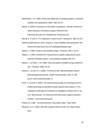 93
MacDonald, L. W. (1999). Using color effectively in computer graphics. Computer
Graphics and Applications, IEEE, 19(4), 20–35.
Mazza, R. (2004). Introduction to Information Visualisation. Faculty of Communi-
cation Sciences, University of Lugano. Retrieved from
http://www.dti.supsi.ch/~mazza/infovis_introduction.pdf
Mynatt, E. D. (2011). IT in healthcare: a body of work. Interactions, 18(3), 22–25.
National Health Service. (2013, August 4). Type 2 diabetes self-assessment. Re-
trieved from http://www.nhs.uk/Tools/Pages/Diabetes.aspx
Nielsen, J. (1993). Iterative user-interface design. Computer, 26(11), 32–41.
Nielsen, J. (1994). Guerrilla HCI: Using discount usability engineering to pene-
trate the intimidation barrier. Cost-Justifying Usability, 245–272.
Nielsen, J., & Faber, J. M. (1996). Improving system usability through parallel de-
sign. Computer, 29(2), 29–35.
Noland, C., & Carl, W. J. (2006). “It’s Not Our Ass”: Medical Resident Sense-
Making Regarding Lawsuits. Health Communication, 20(1), 81–89.
doi:10.1207/s15327027hc2001_8
Pirolli, P., & Card, S. (2005). The sensemaking process and leverage points for
analyst technology as identified through cognitive task analysis. In Pro-
ceedings of International Conference on Intelligence Analysis (Vol. 5, pp.
2–4). Mitre McLean, VA. Retrieved from http://vadl.cc.gatech.edu/docu-
ments/2__card-sensemaking.pdf
Polanyi, M. (1983). The tacit dimension. Gloucester, Mass.: Peter Smith.
Riessman, C. K. (1993). Narrative analysis. Newbury Park, CA: Sage Publica-
tions.
 