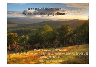 Image:	
  Mark	
  Vogel	
  
A	
  taste	
  of	
  the	
  future:	
  	
  
Wine	
  in	
  a	
  changing	
  climate	
  	
  
Prof.	
  Kimberly	
  Nicholas	
  
Lund	
  University	
  Centre	
  for	
  Sustainability	
  Science	
  (LUCSUS)	
  
@KA_Nicholas	
  
kimnicholas.com	
  
 