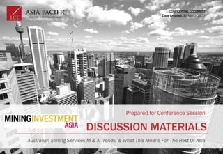 DISCUSSION MATERIALS
Prepared for Conference Session
Australian Mining Services M & A Trends, & What This Means For The Rest Of Asia
CONFIDENTIAL DOCUMENT
Date Created: 31 March 2017
 