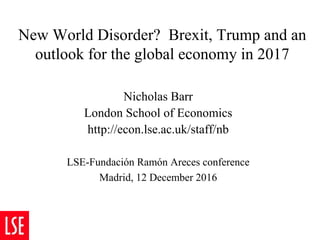 New World Disorder? Brexit, Trump and an
outlook for the global economy in 2017
Nicholas Barr
London School of Economics
http://econ.lse.ac.uk/staff/nb
LSE-Fundación Ramón Areces conference
Madrid, 12 December 2016
 