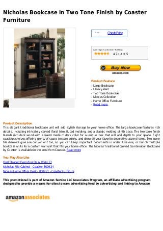 Nicholas Bookcase in Two Tone Finish by Coaster
Furniture
                                                                        Price :
                                                                                  Check Price



                                                                       Average Customer Rating

                                                                                      4.7 out of 5




                                                                   Product Feature
                                                                   q   Large Bookcase
                                                                   q   Library Wall
                                                                   q   Two Tone Bookcase
                                                                   q   Nicolas Collection
                                                                   q   Home Office Furniture
                                                                   q   Read more




Product Description
This elegant traditional bookcase unit will add stylish storage to your home office. The large bookcase features rich
details, including intricately carved floral trim, fluted molding, and a classic molding plinth base. The two tone finish
blends rich dark wood with a warm medium dark color for a unique look that will add depth to your space. Eight
spacious shelves offering plenty of space to store books, and show off your favorite decorative accent items. Two lower
file drawers give are convenient too, so you can keep important documents in order. Use one, or bunch multiple
bookcase units for a custom wall unit that fits your home office. The Nicolas Traditional Carved Combination Bookcase
by Coaster is available in the area from Coaster. Read more

You May Also Like
Oval Shaped Executive Desk KGA113
Nicholas File Cabinet - Coaster 800924
Nicolas Home Office Desk - 800921 - Coaster Furniture

This promotional is part of Amazon Service LLC Associates Program, an affiliate advertising program
designed to provide a means for sites to earn advertising feed by advertising and linking to Amazon
 