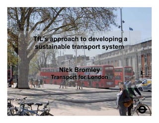 TfL’s approach to developing a
sustainable transport system


        Nick Bromley
     Transport for London
 
