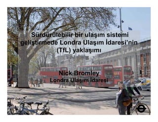Sürdürülebilir bir ulaşım sistemi
                          ş
geliştirmede Londra Ulaşım İdaresi’nin
            (
            (TfL) y
                ) yaklaşımı
                        ş


            Nick Bromley
         Londra Ulaşım İdaresi
 