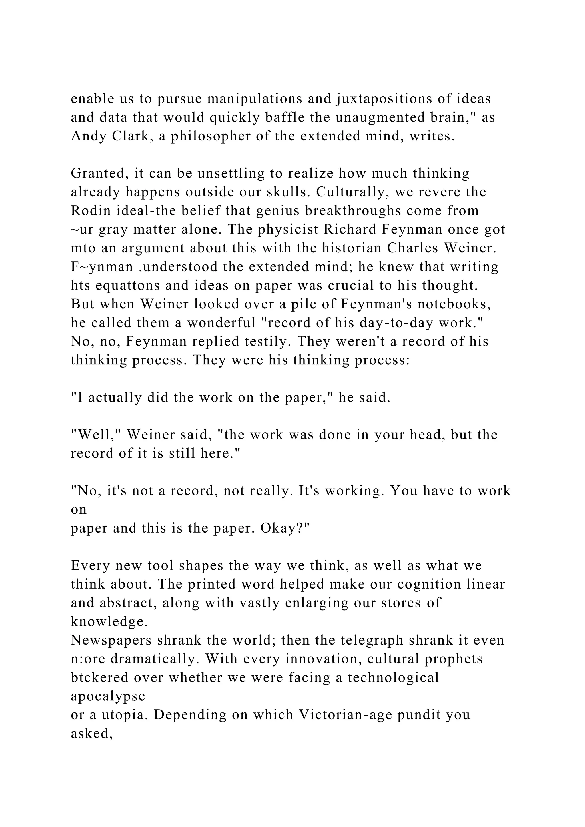 enable us to pursue manipulations and juxtapositions of ideas
and data that would quickly baffle the unaugmented brain," as
Andy Clark, a philosopher of the extended mind, writes.
Granted, it can be unsettling to realize how much thinking
already happens outside our skulls. Culturally, we revere the
Rodin ideal-the belief that genius breakthroughs come from
~ur gray matter alone. The physicist Richard Feynman once got
mto an argument about this with the historian Charles Weiner.
F~ynman .understood the extended mind; he knew that writing
hts equattons and ideas on paper was crucial to his thought.
But when Weiner looked over a pile of Feynman's notebooks,
he called them a wonderful "record of his day-to-day work."
No, no, Feynman replied testily. They weren't a record of his
thinking process. They were his thinking process:
"I actually did the work on the paper," he said.
"Well," Weiner said, "the work was done in your head, but the
record of it is still here."
"No, it's not a record, not really. It's working. You have to work
on
paper and this is the paper. Okay?"
Every new tool shapes the way we think, as well as what we
think about. The printed word helped make our cognition linear
and abstract, along with vastly enlarging our stores of
knowledge.
Newspapers shrank the world; then the telegraph shrank it even
n:ore dramatically. With every innovation, cultural prophets
btckered over whether we were facing a technological
apocalypse
or a utopia. Depending on which Victorian-age pundit you
asked,
 