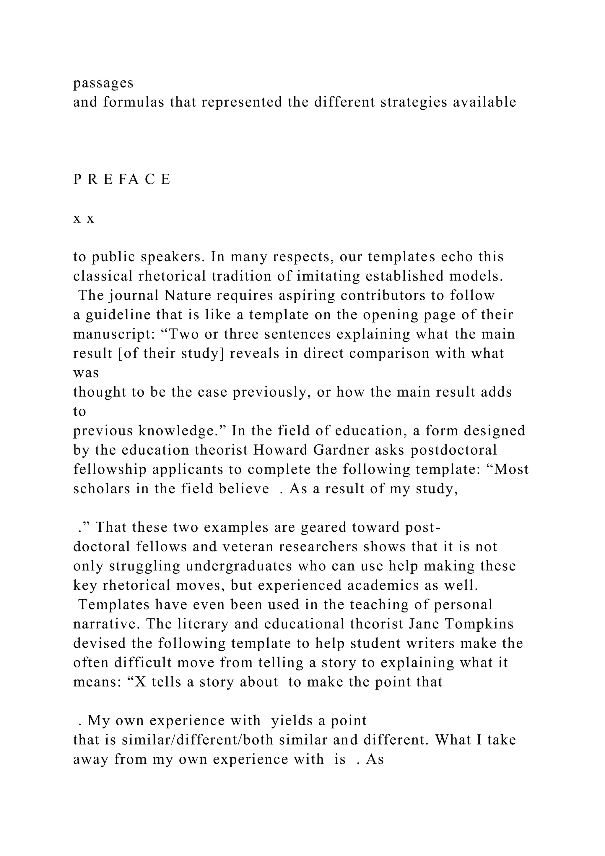 passages
and formulas that represented the different strategies available
P R E FA C E
x x
to public speakers. In many respects, our templates echo this
classical rhetorical tradition of imitating established models.
The journal Nature requires aspiring contributors to follow
a guideline that is like a template on the opening page of their
manuscript: “Two or three sentences explaining what the main
result [of their study] reveals in direct comparison with what
was
thought to be the case previously, or how the main result adds
to
previous knowledge.” In the field of education, a form designed
by the education theorist Howard Gardner asks postdoctoral
fellowship applicants to complete the following template: “Most
scholars in the field believe . As a result of my study,
.” That these two examples are geared toward post-
doctoral fellows and veteran researchers shows that it is not
only struggling undergraduates who can use help making these
key rhetorical moves, but experienced academics as well.
Templates have even been used in the teaching of personal
narrative. The literary and educational theorist Jane Tompkins
devised the following template to help student writers make the
often difficult move from telling a story to explaining what it
means: “X tells a story about to make the point that
. My own experience with yields a point
that is similar/different/both similar and different. What I take
away from my own experience with is . As
 