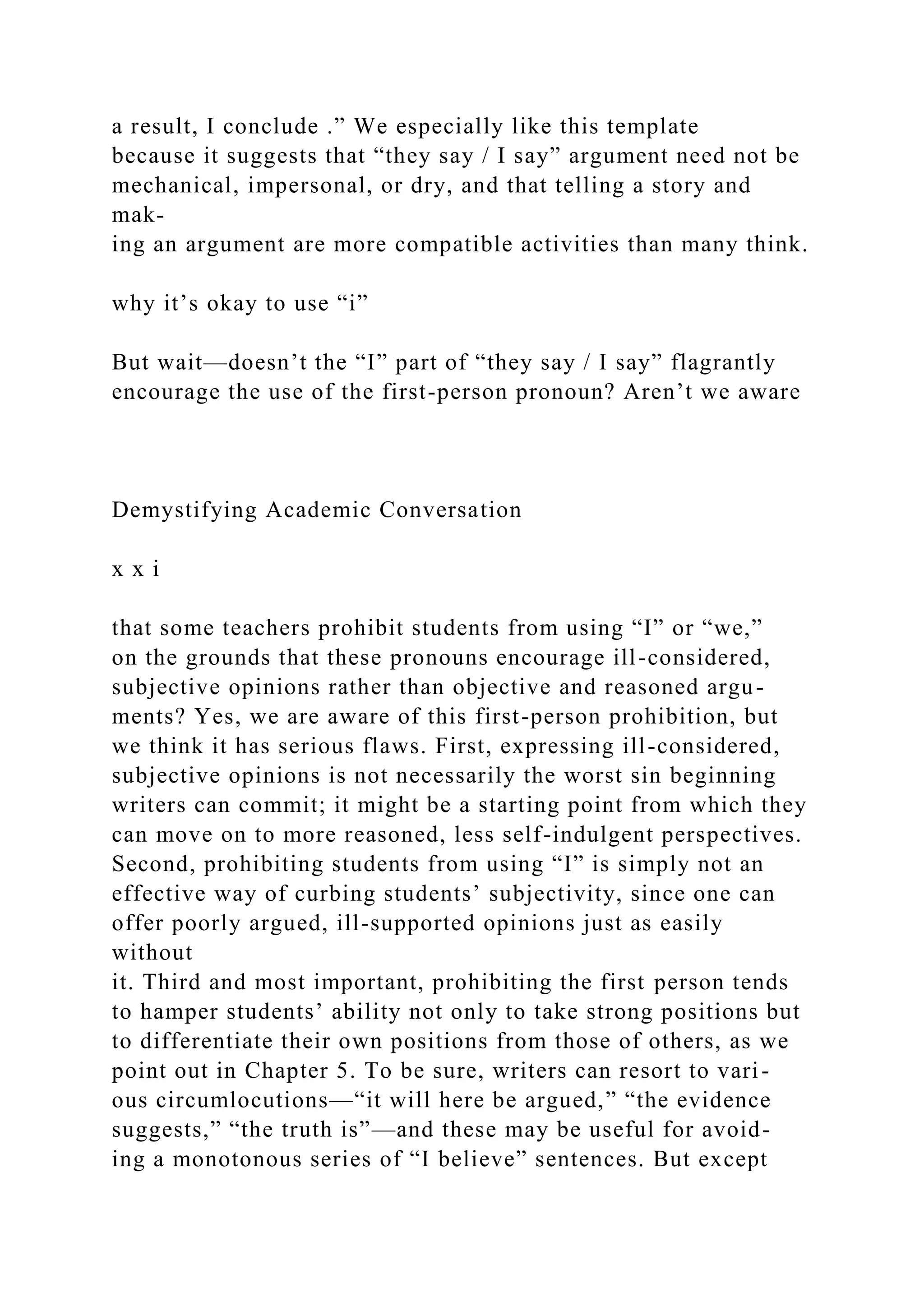 a result, I conclude .” We especially like this template
because it suggests that “they say / I say” argument need not be
mechanical, impersonal, or dry, and that telling a story and
mak-
ing an argument are more compatible activities than many think.
why it’s okay to use “i”
But wait—doesn’t the “I” part of “they say / I say” flagrantly
encourage the use of the first-person pronoun? Aren’t we aware
Demystifying Academic Conversation
x x i
that some teachers prohibit students from using “I” or “we,”
on the grounds that these pronouns encourage ill-considered,
subjective opinions rather than objective and reasoned argu-
ments? Yes, we are aware of this first-person prohibition, but
we think it has serious flaws. First, expressing ill-considered,
subjective opinions is not necessarily the worst sin beginning
writers can commit; it might be a starting point from which they
can move on to more reasoned, less self-indulgent perspectives.
Second, prohibiting students from using “I” is simply not an
effective way of curbing students’ subjectivity, since one can
offer poorly argued, ill-supported opinions just as easily
without
it. Third and most important, prohibiting the first person tends
to hamper students’ ability not only to take strong positions but
to differentiate their own positions from those of others, as we
point out in Chapter 5. To be sure, writers can resort to vari-
ous circumlocutions—“it will here be argued,” “the evidence
suggests,” “the truth is”—and these may be useful for avoid-
ing a monotonous series of “I believe” sentences. But except
 