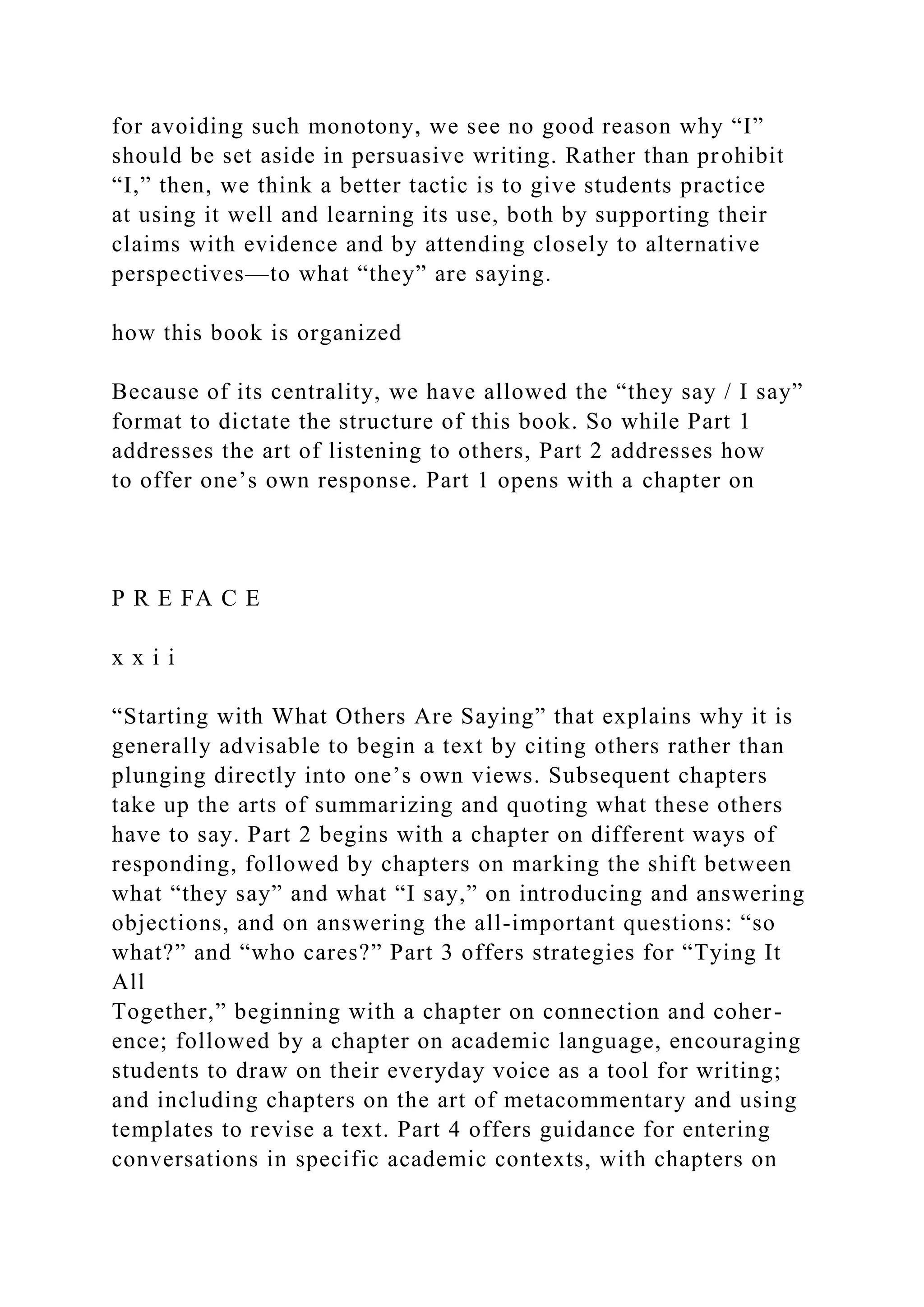 for avoiding such monotony, we see no good reason why “I”
should be set aside in persuasive writing. Rather than prohibit
“I,” then, we think a better tactic is to give students practice
at using it well and learning its use, both by supporting their
claims with evidence and by attending closely to alternative
perspectives—to what “they” are saying.
how this book is organized
Because of its centrality, we have allowed the “they say / I say”
format to dictate the structure of this book. So while Part 1
addresses the art of listening to others, Part 2 addresses how
to offer one’s own response. Part 1 opens with a chapter on
P R E FA C E
x x i i
“Starting with What Others Are Saying” that explains why it is
generally advisable to begin a text by citing others rather than
plunging directly into one’s own views. Subsequent chapters
take up the arts of summarizing and quoting what these others
have to say. Part 2 begins with a chapter on different ways of
responding, followed by chapters on marking the shift between
what “they say” and what “I say,” on introducing and answering
objections, and on answering the all-important questions: “so
what?” and “who cares?” Part 3 offers strategies for “Tying It
All
Together,” beginning with a chapter on connection and coher-
ence; followed by a chapter on academic language, encouraging
students to draw on their everyday voice as a tool for writing;
and including chapters on the art of metacommentary and using
templates to revise a text. Part 4 offers guidance for entering
conversations in specific academic contexts, with chapters on
 