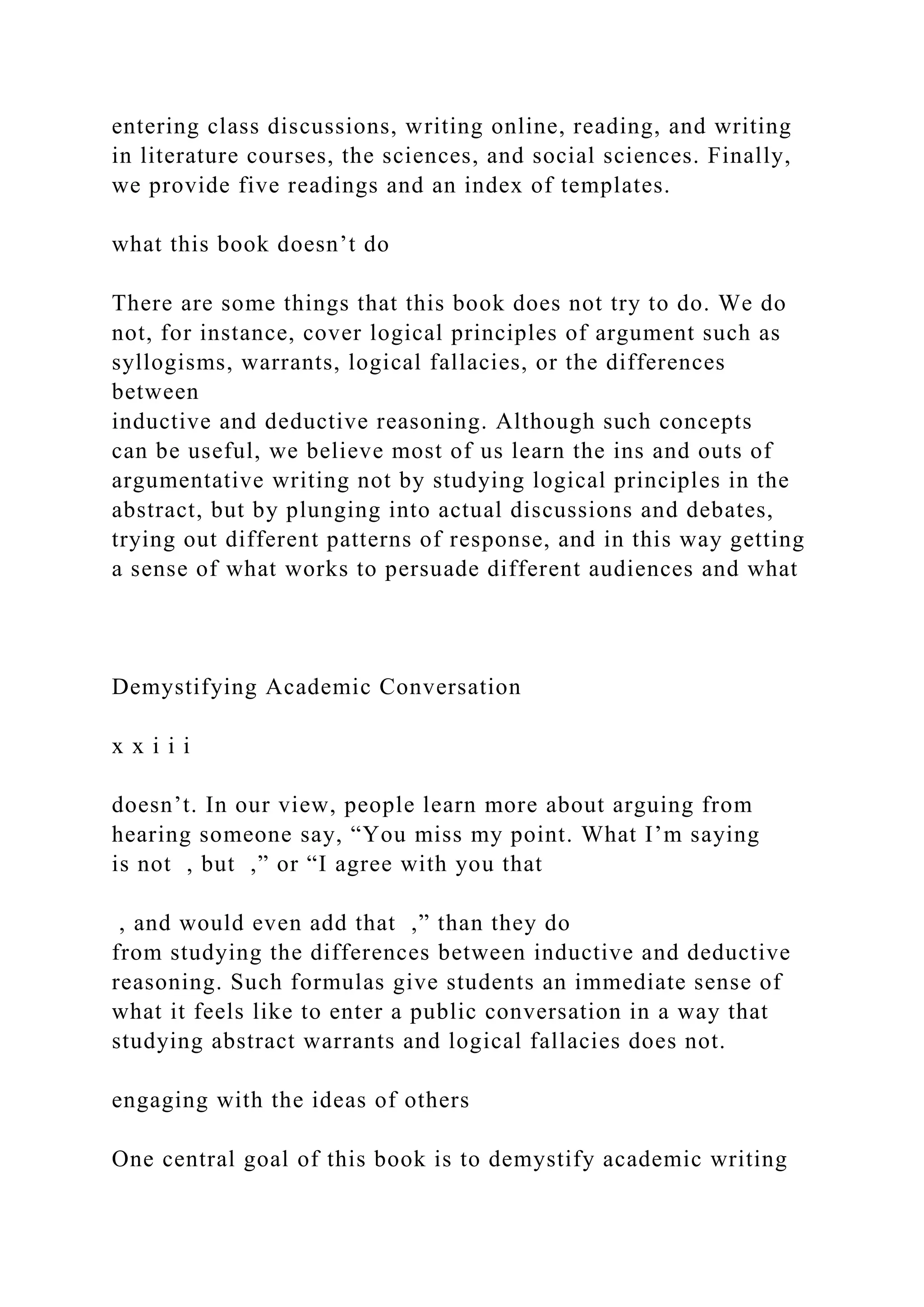 entering class discussions, writing online, reading, and writing
in literature courses, the sciences, and social sciences. Finally,
we provide five readings and an index of templates.
what this book doesn’t do
There are some things that this book does not try to do. We do
not, for instance, cover logical principles of argument such as
syllogisms, warrants, logical fallacies, or the differences
between
inductive and deductive reasoning. Although such concepts
can be useful, we believe most of us learn the ins and outs of
argumentative writing not by studying logical principles in the
abstract, but by plunging into actual discussions and debates,
trying out different patterns of response, and in this way getting
a sense of what works to persuade different audiences and what
Demystifying Academic Conversation
x x i i i
doesn’t. In our view, people learn more about arguing from
hearing someone say, “You miss my point. What I’m saying
is not , but ,” or “I agree with you that
, and would even add that ,” than they do
from studying the differences between inductive and deductive
reasoning. Such formulas give students an immediate sense of
what it feels like to enter a public conversation in a way that
studying abstract warrants and logical fallacies does not.
engaging with the ideas of others
One central goal of this book is to demystify academic writing
 