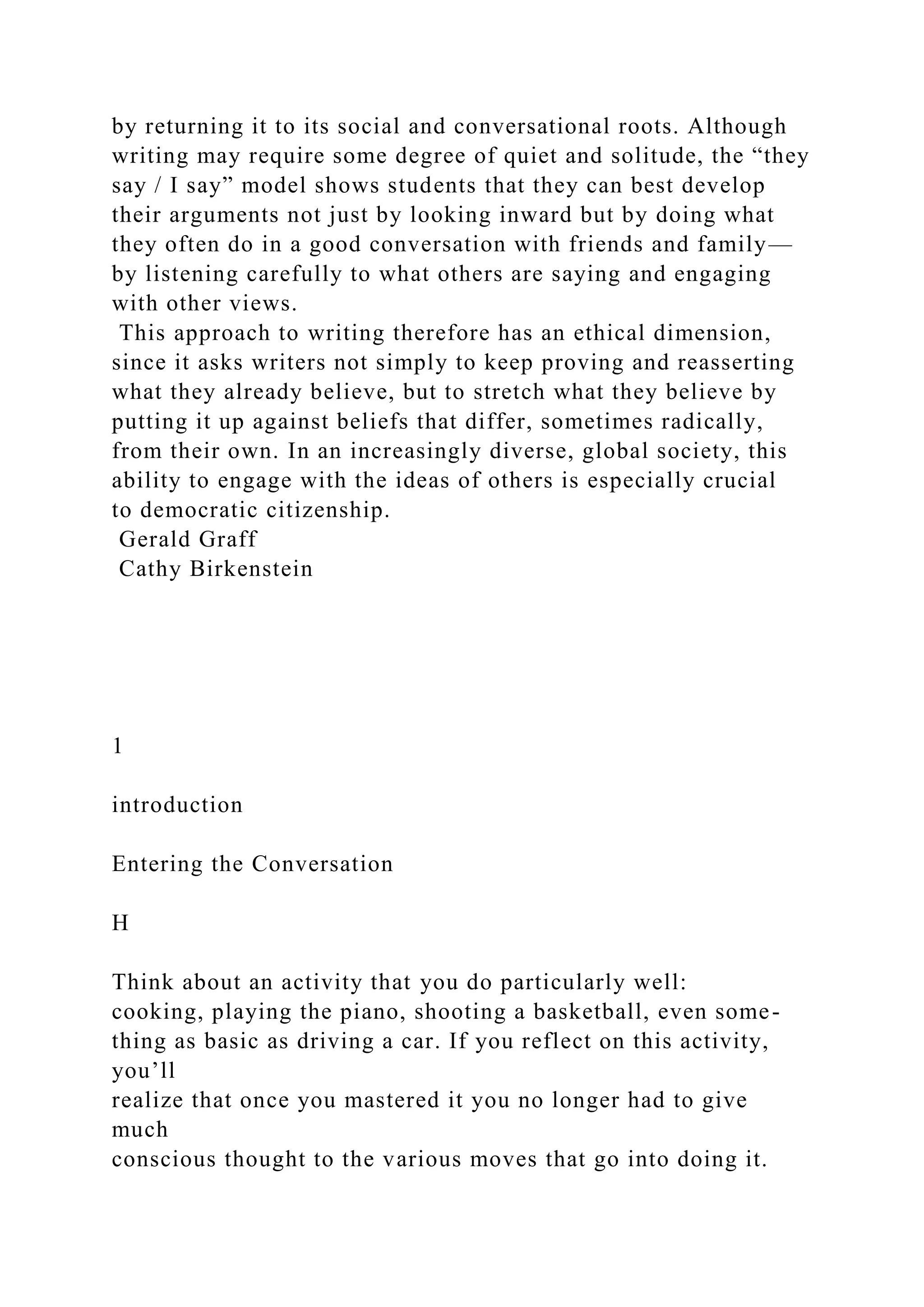 by returning it to its social and conversational roots. Although
writing may require some degree of quiet and solitude, the “they
say / I say” model shows students that they can best develop
their arguments not just by looking inward but by doing what
they often do in a good conversation with friends and family—
by listening carefully to what others are saying and engaging
with other views.
This approach to writing therefore has an ethical dimension,
since it asks writers not simply to keep proving and reasserting
what they already believe, but to stretch what they believe by
putting it up against beliefs that differ, sometimes radically,
from their own. In an increasingly diverse, global society, this
ability to engage with the ideas of others is especially crucial
to democratic citizenship.
Gerald Graff
Cathy Birkenstein
1
introduction
Entering the Conversation
H
Think about an activity that you do particularly well:
cooking, playing the piano, shooting a basketball, even some-
thing as basic as driving a car. If you reflect on this activity,
you’ll
realize that once you mastered it you no longer had to give
much
conscious thought to the various moves that go into doing it.
 