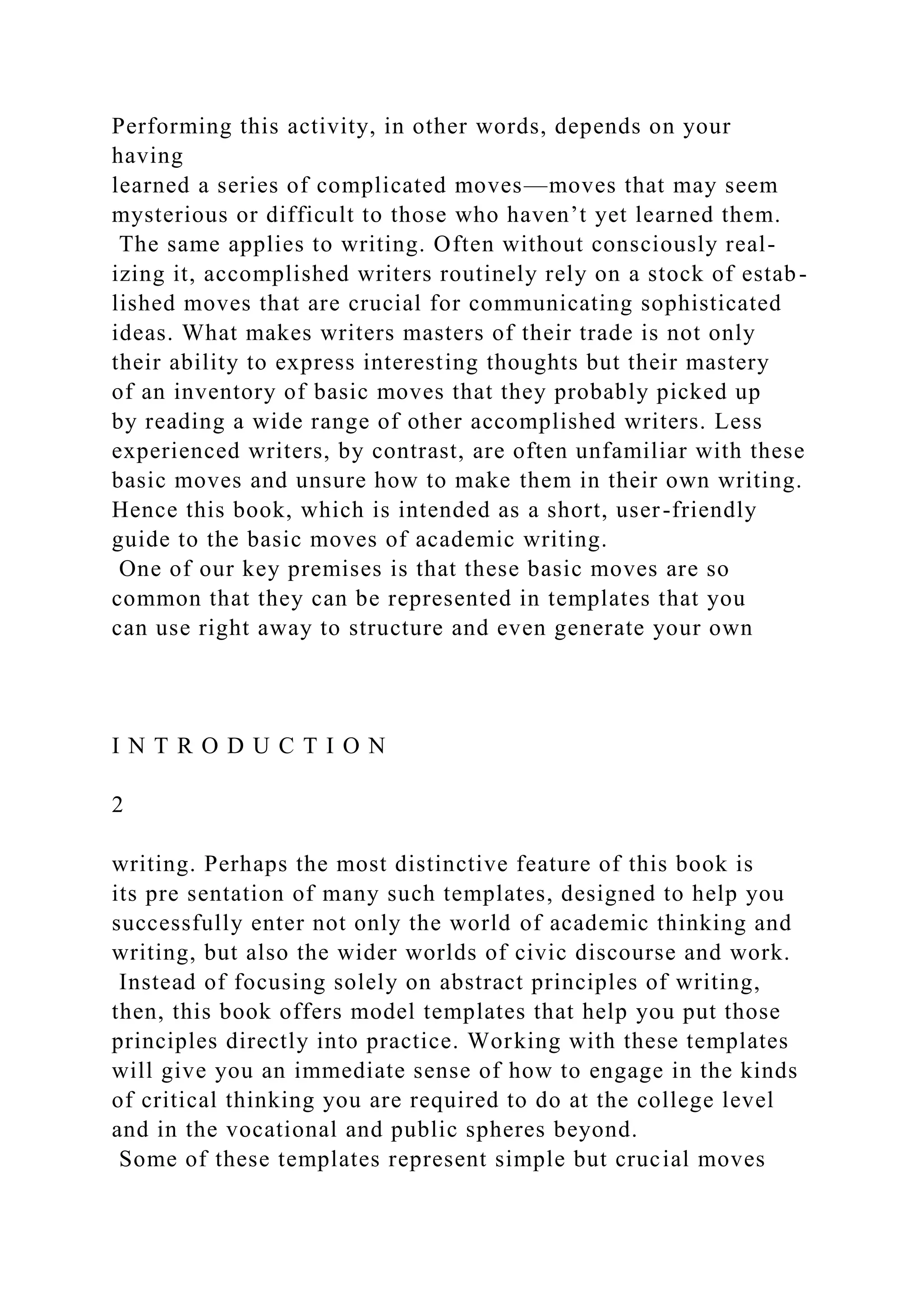 Performing this activity, in other words, depends on your
having
learned a series of complicated moves—moves that may seem
mysterious or difficult to those who haven’t yet learned them.
The same applies to writing. Often without consciously real-
izing it, accomplished writers routinely rely on a stock of estab-
lished moves that are crucial for communicating sophisticated
ideas. What makes writers masters of their trade is not only
their ability to express interesting thoughts but their mastery
of an inventory of basic moves that they probably picked up
by reading a wide range of other accomplished writers. Less
experienced writers, by contrast, are often unfamiliar with these
basic moves and unsure how to make them in their own writing.
Hence this book, which is intended as a short, user-friendly
guide to the basic moves of academic writing.
One of our key premises is that these basic moves are so
common that they can be represented in templates that you
can use right away to structure and even generate your own
I N T R O D U C T I O N
2
writing. Perhaps the most distinctive feature of this book is
its pre sentation of many such templates, designed to help you
successfully enter not only the world of academic thinking and
writing, but also the wider worlds of civic discourse and work.
Instead of focusing solely on abstract principles of writing,
then, this book offers model templates that help you put those
principles directly into practice. Working with these templates
will give you an immediate sense of how to engage in the kinds
of critical thinking you are required to do at the college level
and in the vocational and public spheres beyond.
Some of these templates represent simple but crucial moves
 