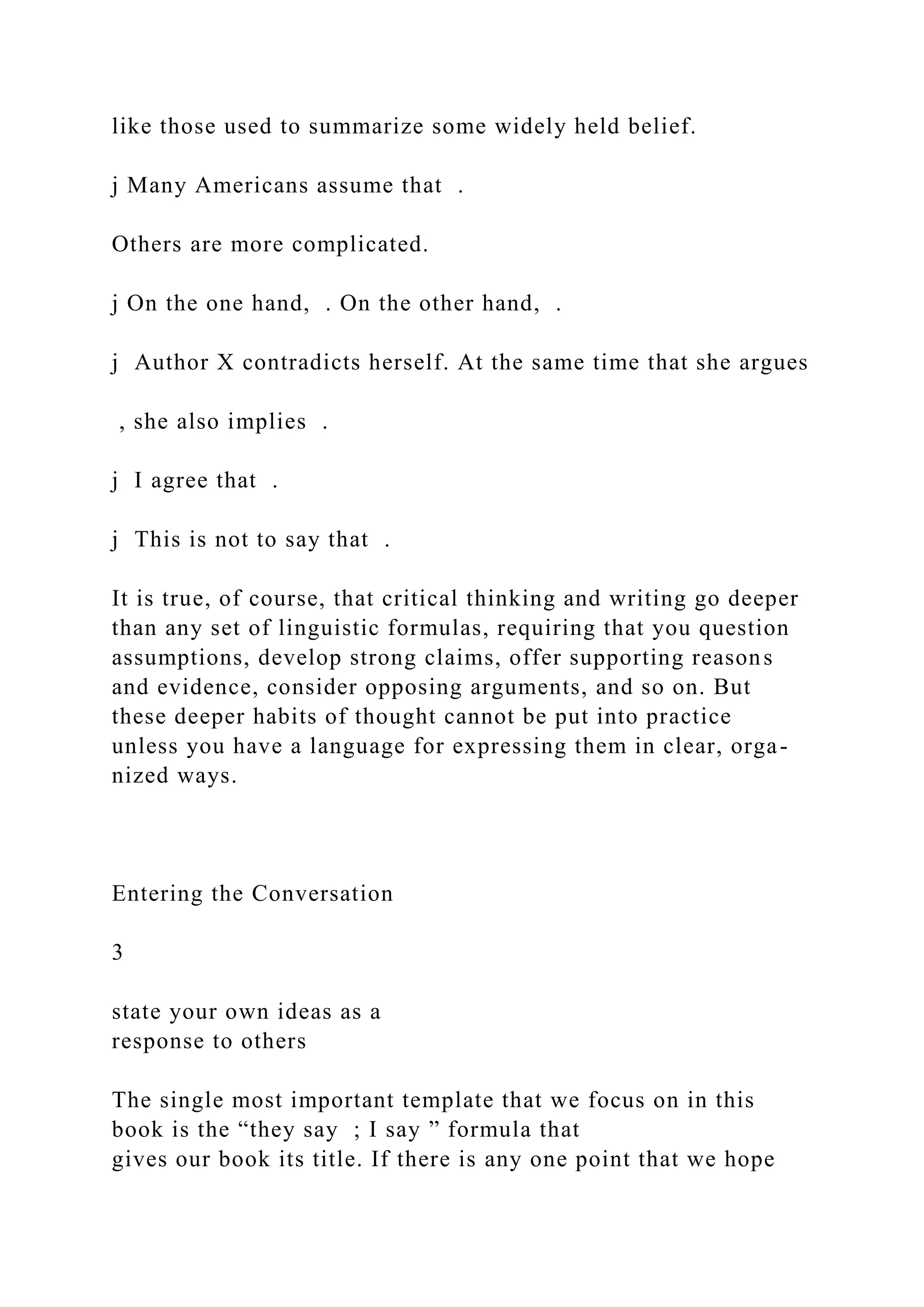 like those used to summarize some widely held belief.
j Many Americans assume that .
Others are more complicated.
j On the one hand, . On the other hand, .
j Author X contradicts herself. At the same time that she argues
, she also implies .
j I agree that .
j This is not to say that .
It is true, of course, that critical thinking and writing go deeper
than any set of linguistic formulas, requiring that you question
assumptions, develop strong claims, offer supporting reasons
and evidence, consider opposing arguments, and so on. But
these deeper habits of thought cannot be put into practice
unless you have a language for expressing them in clear, orga-
nized ways.
Entering the Conversation
3
state your own ideas as a
response to others
The single most important template that we focus on in this
book is the “they say ; I say ” formula that
gives our book its title. If there is any one point that we hope
 