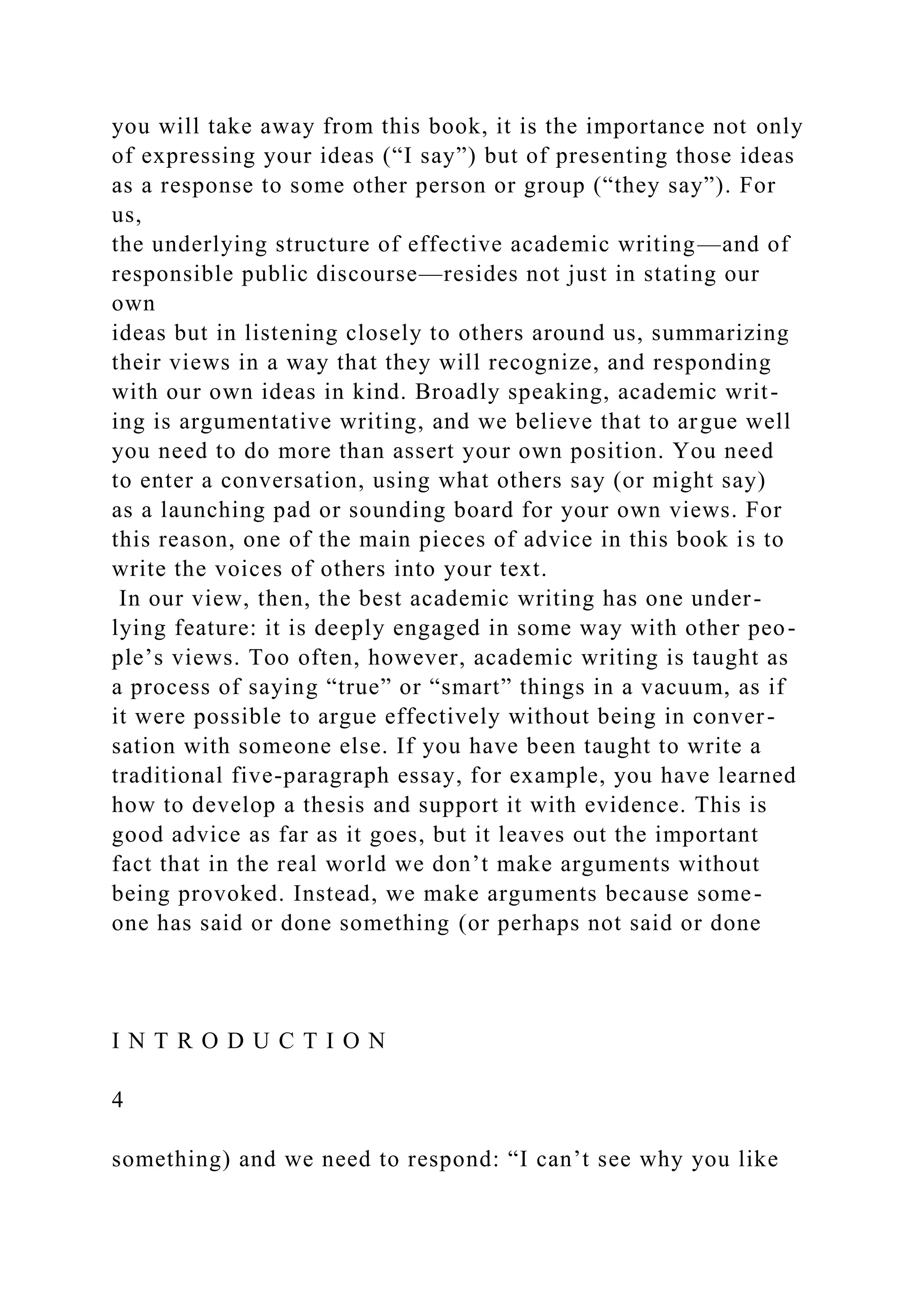 you will take away from this book, it is the importance not only
of expressing your ideas (“I say”) but of presenting those ideas
as a response to some other person or group (“they say”). For
us,
the underlying structure of effective academic writing—and of
responsible public discourse—resides not just in stating our
own
ideas but in listening closely to others around us, summarizing
their views in a way that they will recognize, and responding
with our own ideas in kind. Broadly speaking, academic writ-
ing is argumentative writing, and we believe that to argue well
you need to do more than assert your own position. You need
to enter a conversation, using what others say (or might say)
as a launching pad or sounding board for your own views. For
this reason, one of the main pieces of advice in this book is to
write the voices of others into your text.
In our view, then, the best academic writing has one under-
lying feature: it is deeply engaged in some way with other peo-
ple’s views. Too often, however, academic writing is taught as
a process of saying “true” or “smart” things in a vacuum, as if
it were possible to argue effectively without being in conver-
sation with someone else. If you have been taught to write a
traditional five-paragraph essay, for example, you have learned
how to develop a thesis and support it with evidence. This is
good advice as far as it goes, but it leaves out the important
fact that in the real world we don’t make arguments without
being provoked. Instead, we make arguments because some-
one has said or done something (or perhaps not said or done
I N T R O D U C T I O N
4
something) and we need to respond: “I can’t see why you like
 