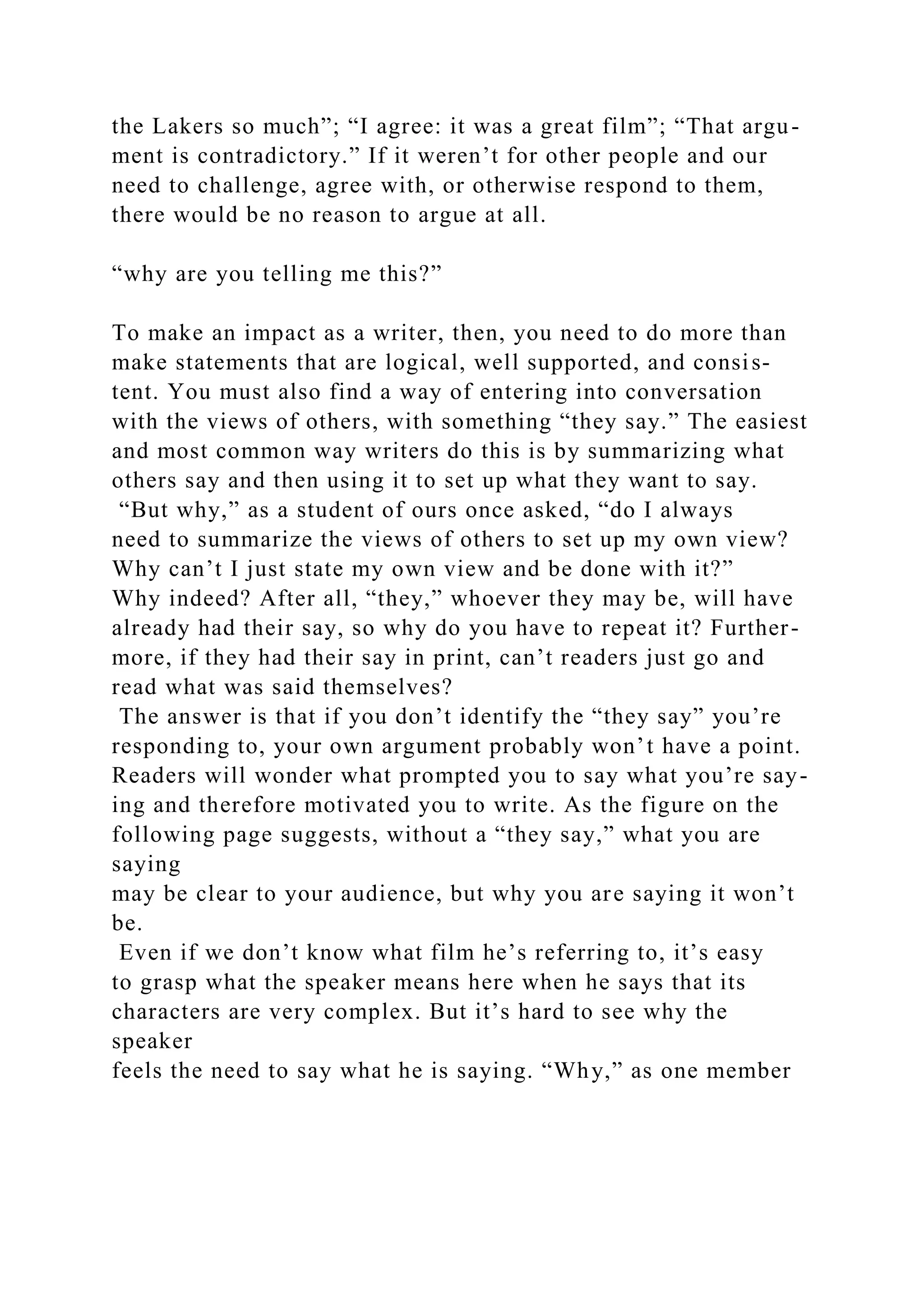 the Lakers so much”; “I agree: it was a great film”; “That argu-
ment is contradictory.” If it weren’t for other people and our
need to challenge, agree with, or otherwise respond to them,
there would be no reason to argue at all.
“why are you telling me this?”
To make an impact as a writer, then, you need to do more than
make statements that are logical, well supported, and consis-
tent. You must also find a way of entering into conversation
with the views of others, with something “they say.” The easiest
and most common way writers do this is by summarizing what
others say and then using it to set up what they want to say.
“But why,” as a student of ours once asked, “do I always
need to summarize the views of others to set up my own view?
Why can’t I just state my own view and be done with it?”
Why indeed? After all, “they,” whoever they may be, will have
already had their say, so why do you have to repeat it? Further-
more, if they had their say in print, can’t readers just go and
read what was said themselves?
The answer is that if you don’t identify the “they say” you’re
responding to, your own argument probably won’t have a point.
Readers will wonder what prompted you to say what you’re say-
ing and therefore motivated you to write. As the figure on the
following page suggests, without a “they say,” what you are
saying
may be clear to your audience, but why you are saying it won’t
be.
Even if we don’t know what film he’s referring to, it’s easy
to grasp what the speaker means here when he says that its
characters are very complex. But it’s hard to see why the
speaker
feels the need to say what he is saying. “Why,” as one member
 