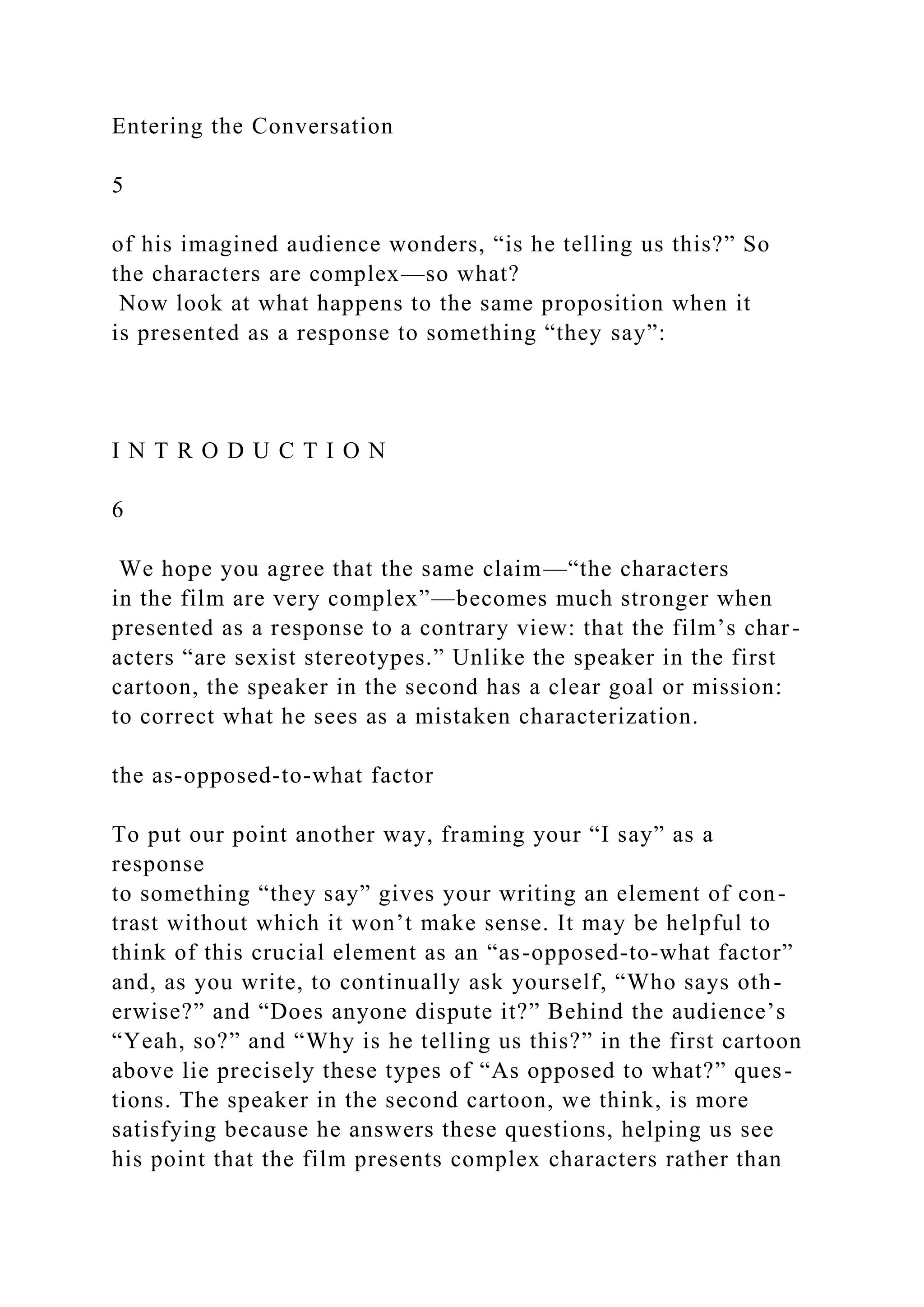Entering the Conversation
5
of his imagined audience wonders, “is he telling us this?” So
the characters are complex—so what?
Now look at what happens to the same proposition when it
is presented as a response to something “they say”:
I N T R O D U C T I O N
6
We hope you agree that the same claim—“the characters
in the film are very complex”—becomes much stronger when
presented as a response to a contrary view: that the film’s char-
acters “are sexist stereotypes.” Unlike the speaker in the first
cartoon, the speaker in the second has a clear goal or mission:
to correct what he sees as a mistaken characterization.
the as-opposed-to-what factor
To put our point another way, framing your “I say” as a
response
to something “they say” gives your writing an element of con-
trast without which it won’t make sense. It may be helpful to
think of this crucial element as an “as-opposed-to-what factor”
and, as you write, to continually ask yourself, “Who says oth-
erwise?” and “Does anyone dispute it?” Behind the audience’s
“Yeah, so?” and “Why is he telling us this?” in the first cartoon
above lie precisely these types of “As opposed to what?” ques-
tions. The speaker in the second cartoon, we think, is more
satisfying because he answers these questions, helping us see
his point that the film presents complex characters rather than
 
