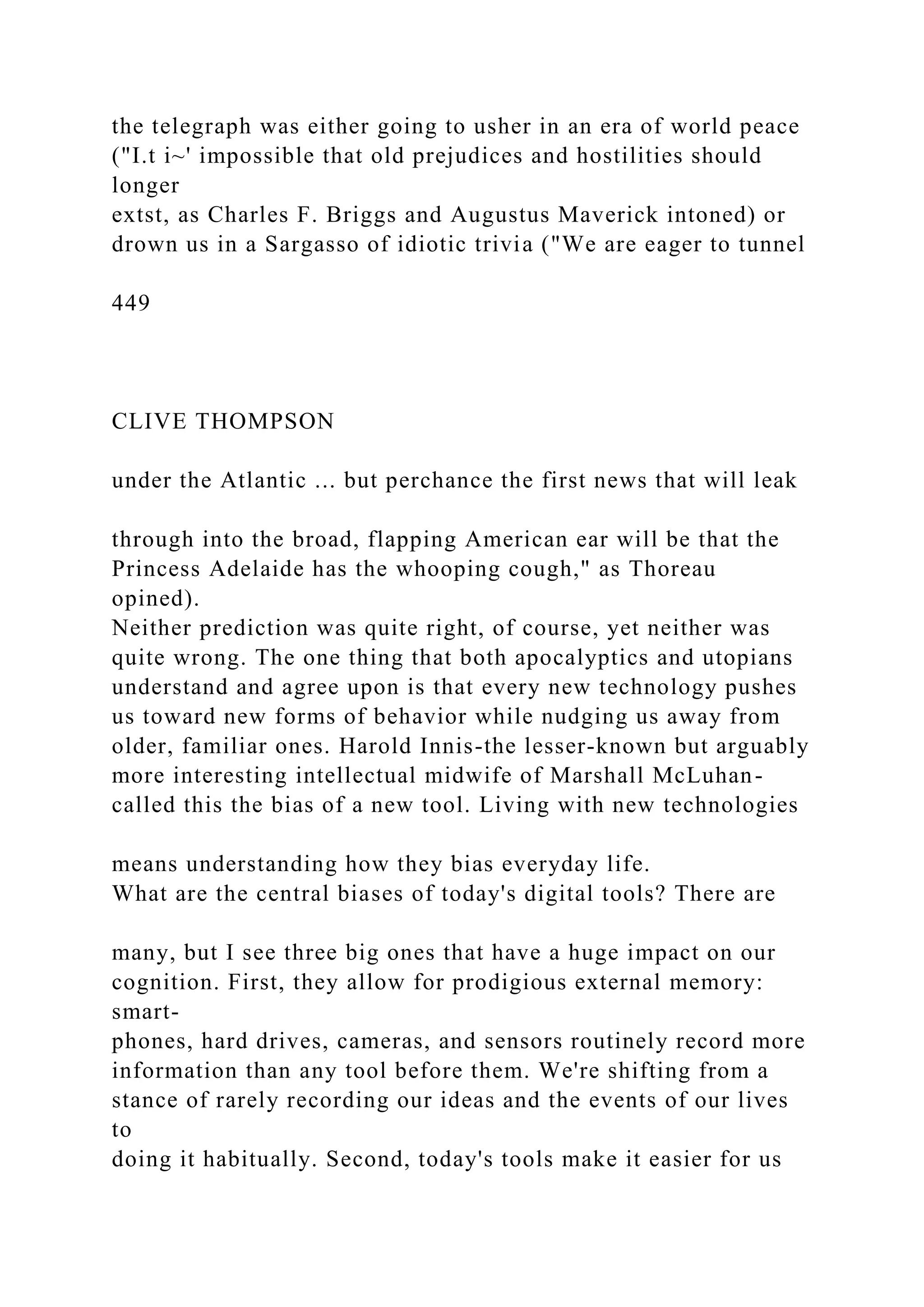 the telegraph was either going to usher in an era of world peace
("I.t i~' impossible that old prejudices and hostilities should
longer
extst, as Charles F. Briggs and Augustus Maverick intoned) or
drown us in a Sargasso of idiotic trivia ("We are eager to tunnel
449
CLIVE THOMPSON
under the Atlantic ... but perchance the first news that will leak
through into the broad, flapping American ear will be that the
Princess Adelaide has the whooping cough," as Thoreau
opined).
Neither prediction was quite right, of course, yet neither was
quite wrong. The one thing that both apocalyptics and utopians
understand and agree upon is that every new technology pushes
us toward new forms of behavior while nudging us away from
older, familiar ones. Harold Innis-the lesser-known but arguably
more interesting intellectual midwife of Marshall McLuhan-
called this the bias of a new tool. Living with new technologies
means understanding how they bias everyday life.
What are the central biases of today's digital tools? There are
many, but I see three big ones that have a huge impact on our
cognition. First, they allow for prodigious external memory:
smart-
phones, hard drives, cameras, and sensors routinely record more
information than any tool before them. We're shifting from a
stance of rarely recording our ideas and the events of our lives
to
doing it habitually. Second, today's tools make it easier for us
 