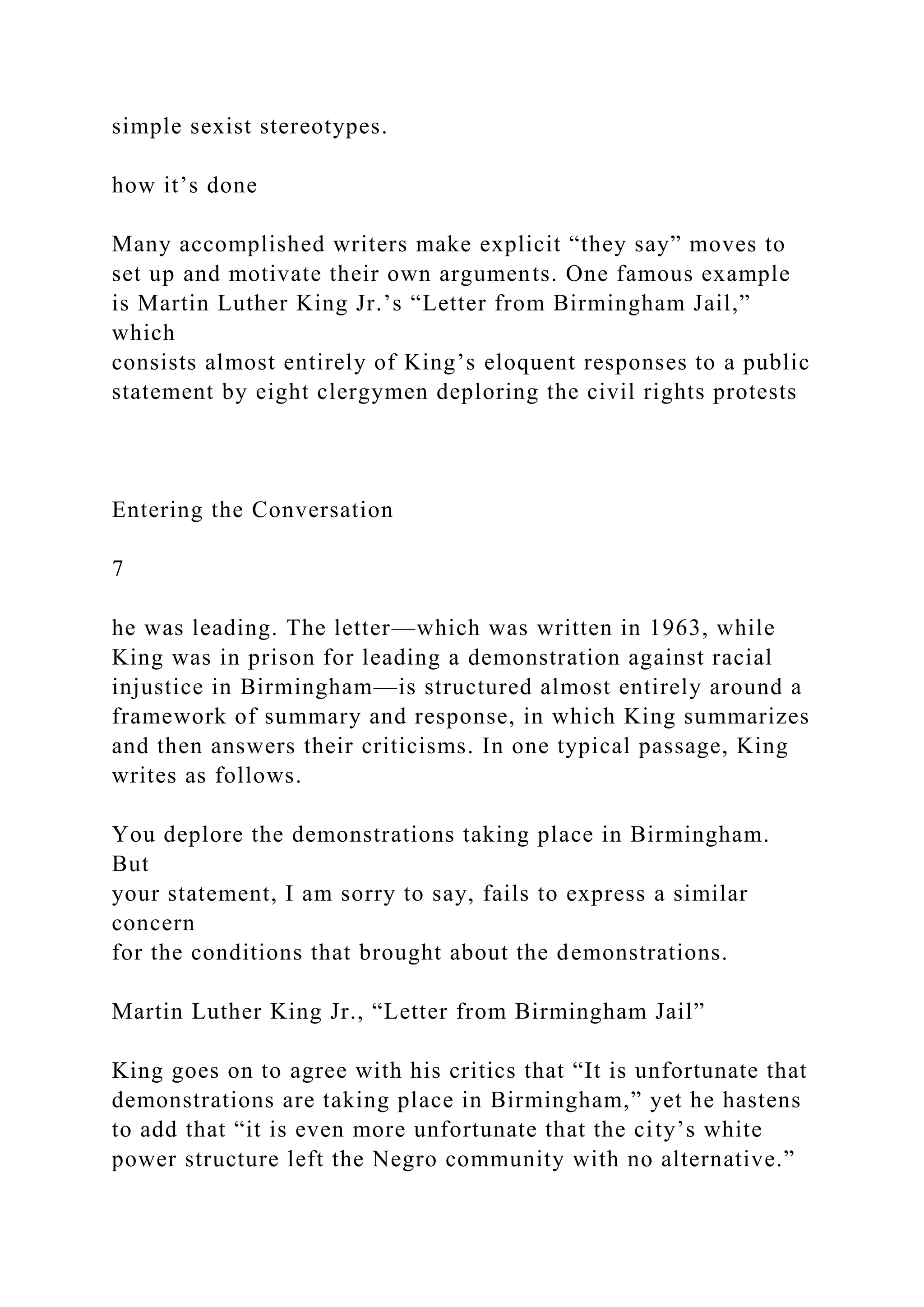 simple sexist stereotypes.
how it’s done
Many accomplished writers make explicit “they say” moves to
set up and motivate their own arguments. One famous example
is Martin Luther King Jr.’s “Letter from Birmingham Jail,”
which
consists almost entirely of King’s eloquent responses to a public
statement by eight clergymen deploring the civil rights protests
Entering the Conversation
7
he was leading. The letter—which was written in 1963, while
King was in prison for leading a demonstration against racial
injustice in Birmingham—is structured almost entirely around a
framework of summary and response, in which King summarizes
and then answers their criticisms. In one typical passage, King
writes as follows.
You deplore the demonstrations taking place in Birmingham.
But
your statement, I am sorry to say, fails to express a similar
concern
for the conditions that brought about the demonstrations.
Martin Luther King Jr., “Letter from Birmingham Jail”
King goes on to agree with his critics that “It is unfortunate that
demonstrations are taking place in Birmingham,” yet he hastens
to add that “it is even more unfortunate that the city’s white
power structure left the Negro community with no alternative.”
 