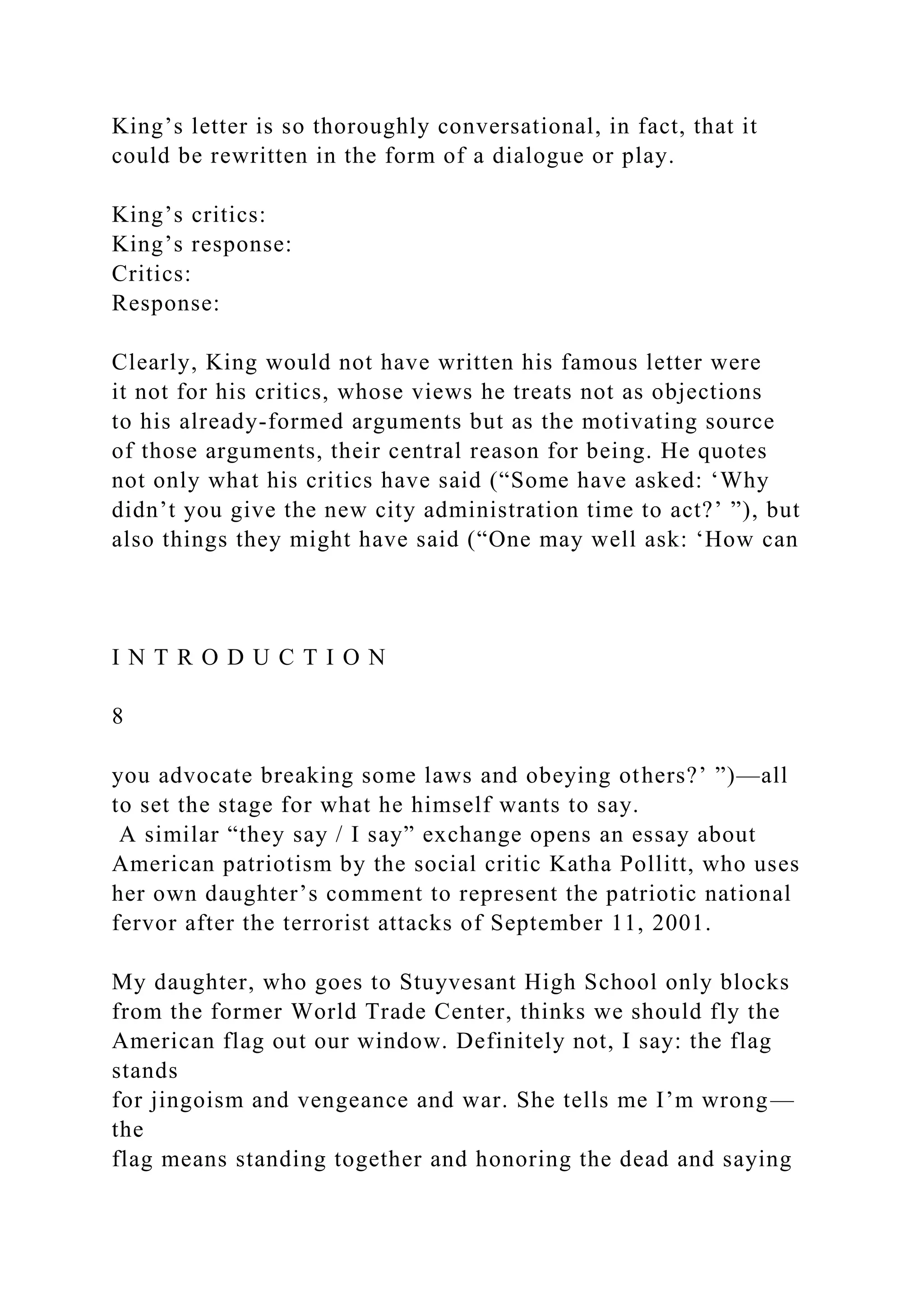 King’s letter is so thoroughly conversational, in fact, that it
could be rewritten in the form of a dialogue or play.
King’s critics:
King’s response:
Critics:
Response:
Clearly, King would not have written his famous letter were
it not for his critics, whose views he treats not as objections
to his already-formed arguments but as the motivating source
of those arguments, their central reason for being. He quotes
not only what his critics have said (“Some have asked: ‘Why
didn’t you give the new city administration time to act?’ ”), but
also things they might have said (“One may well ask: ‘How can
I N T R O D U C T I O N
8
you advocate breaking some laws and obeying others?’ ”)—all
to set the stage for what he himself wants to say.
A similar “they say / I say” exchange opens an essay about
American patriotism by the social critic Katha Pollitt, who uses
her own daughter’s comment to represent the patriotic national
fervor after the terrorist attacks of September 11, 2001.
My daughter, who goes to Stuyvesant High School only blocks
from the former World Trade Center, thinks we should fly the
American flag out our window. Definitely not, I say: the flag
stands
for jingoism and vengeance and war. She tells me I’m wrong—
the
flag means standing together and honoring the dead and saying
 