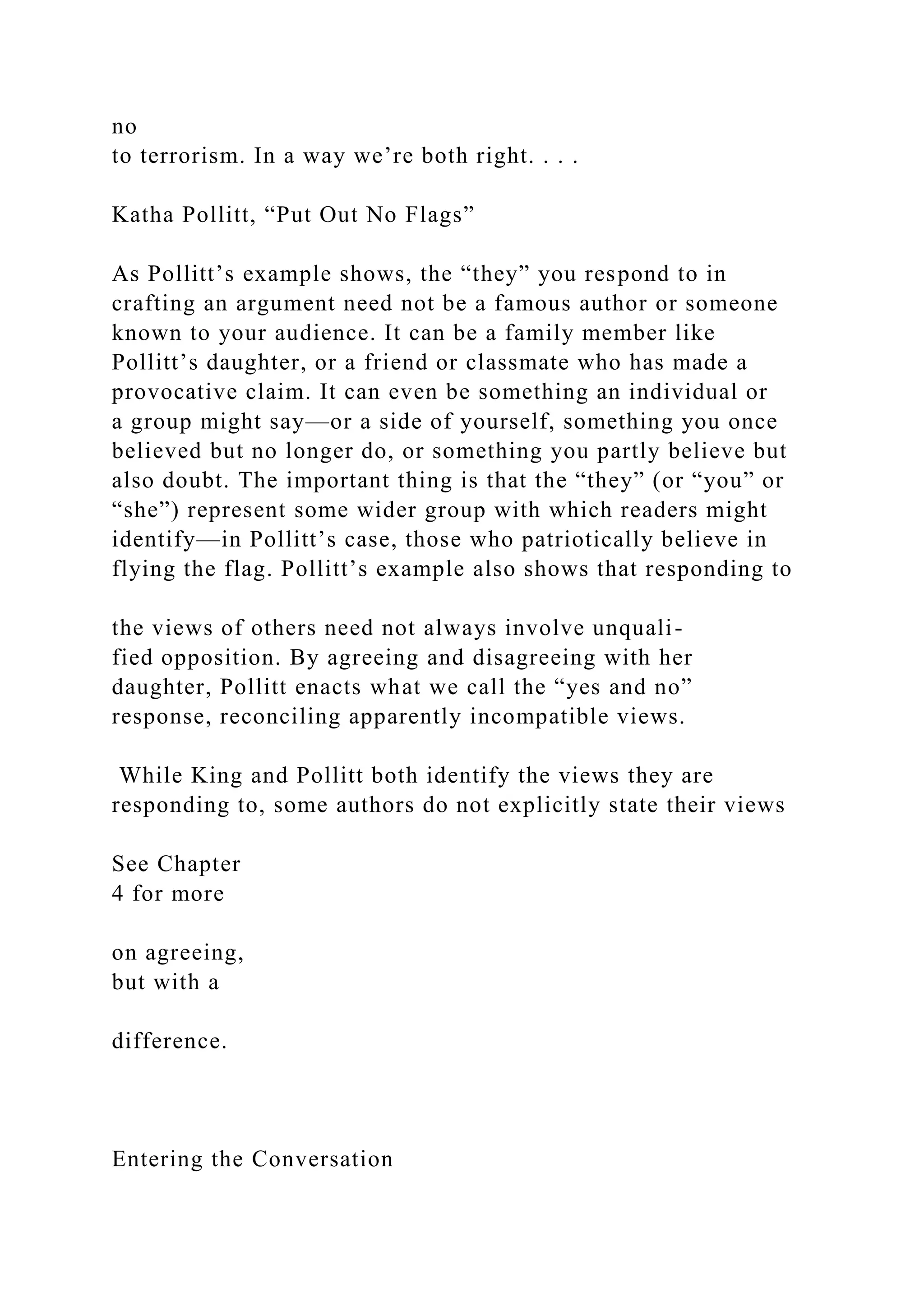 no
to terrorism. In a way we’re both right. . . .
Katha Pollitt, “Put Out No Flags”
As Pollitt’s example shows, the “they” you respond to in
crafting an argument need not be a famous author or someone
known to your audience. It can be a family member like
Pollitt’s daughter, or a friend or classmate who has made a
provocative claim. It can even be something an individual or
a group might say—or a side of yourself, something you once
believed but no longer do, or something you partly believe but
also doubt. The important thing is that the “they” (or “you” or
“she”) represent some wider group with which readers might
identify—in Pollitt’s case, those who patriotically believe in
flying the flag. Pollitt’s example also shows that responding to
the views of others need not always involve unquali-
fied opposition. By agreeing and disagreeing with her
daughter, Pollitt enacts what we call the “yes and no”
response, reconciling apparently incompatible views.
While King and Pollitt both identify the views they are
responding to, some authors do not explicitly state their views
See Chapter
4 for more
on agreeing,
but with a
difference.
Entering the Conversation
 