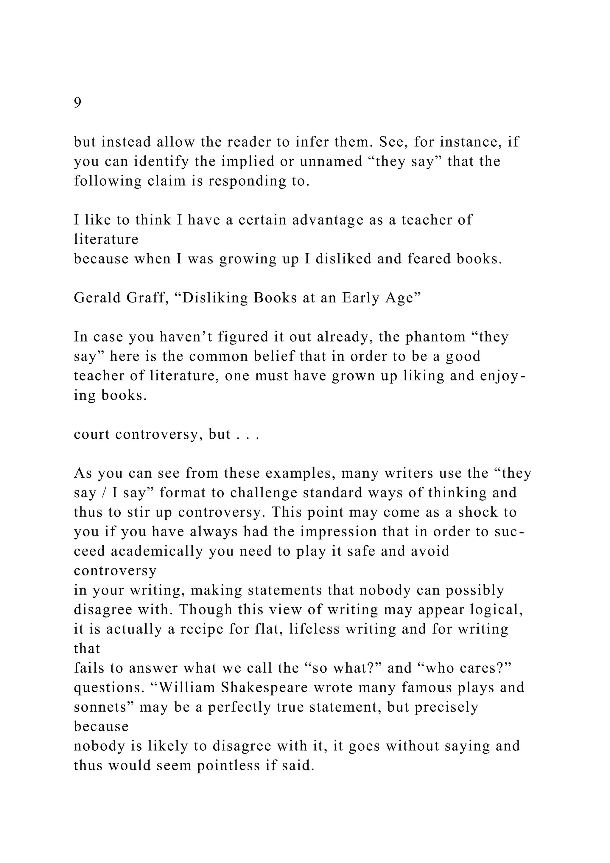 9
but instead allow the reader to infer them. See, for instance, if
you can identify the implied or unnamed “they say” that the
following claim is responding to.
I like to think I have a certain advantage as a teacher of
literature
because when I was growing up I disliked and feared books.
Gerald Graff, “Disliking Books at an Early Age”
In case you haven’t figured it out already, the phantom “they
say” here is the common belief that in order to be a good
teacher of literature, one must have grown up liking and enjoy-
ing books.
court controversy, but . . .
As you can see from these examples, many writers use the “they
say / I say” format to challenge standard ways of thinking and
thus to stir up controversy. This point may come as a shock to
you if you have always had the impression that in order to suc-
ceed academically you need to play it safe and avoid
controversy
in your writing, making statements that nobody can possibly
disagree with. Though this view of writing may appear logical,
it is actually a recipe for flat, lifeless writing and for writing
that
fails to answer what we call the “so what?” and “who cares?”
questions. “William Shakespeare wrote many famous plays and
sonnets” may be a perfectly true statement, but precisely
because
nobody is likely to disagree with it, it goes without saying and
thus would seem pointless if said.
 