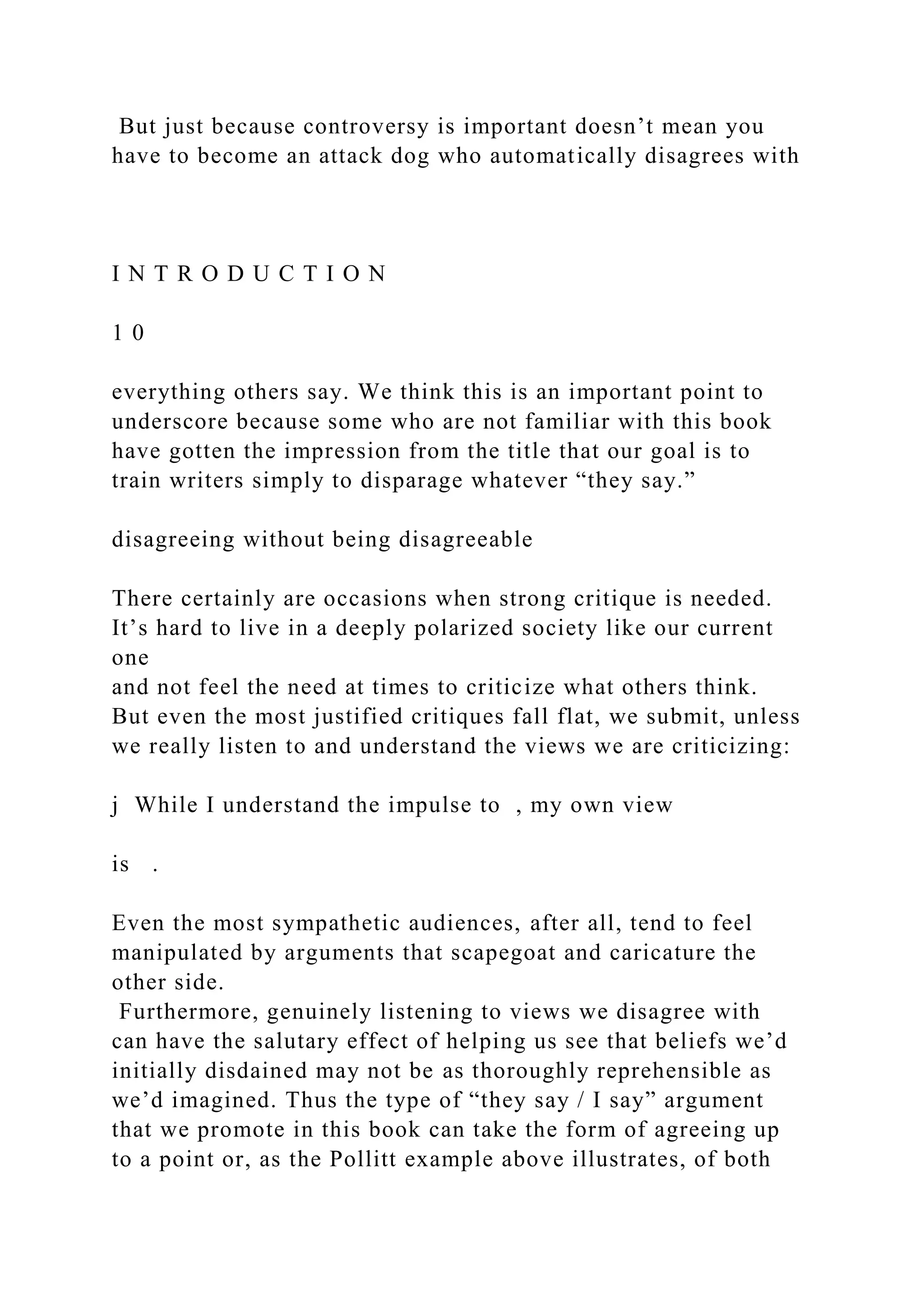 But just because controversy is important doesn’t mean you
have to become an attack dog who automatically disagrees with
I N T R O D U C T I O N
1 0
everything others say. We think this is an important point to
underscore because some who are not familiar with this book
have gotten the impression from the title that our goal is to
train writers simply to disparage whatever “they say.”
disagreeing without being disagreeable
There certainly are occasions when strong critique is needed.
It’s hard to live in a deeply polarized society like our current
one
and not feel the need at times to criticize what others think.
But even the most justified critiques fall flat, we submit, unless
we really listen to and understand the views we are criticizing:
j While I understand the impulse to , my own view
is .
Even the most sympathetic audiences, after all, tend to feel
manipulated by arguments that scapegoat and caricature the
other side.
Furthermore, genuinely listening to views we disagree with
can have the salutary effect of helping us see that beliefs we’d
initially disdained may not be as thoroughly reprehensible as
we’d imagined. Thus the type of “they say / I say” argument
that we promote in this book can take the form of agreeing up
to a point or, as the Pollitt example above illustrates, of both
 