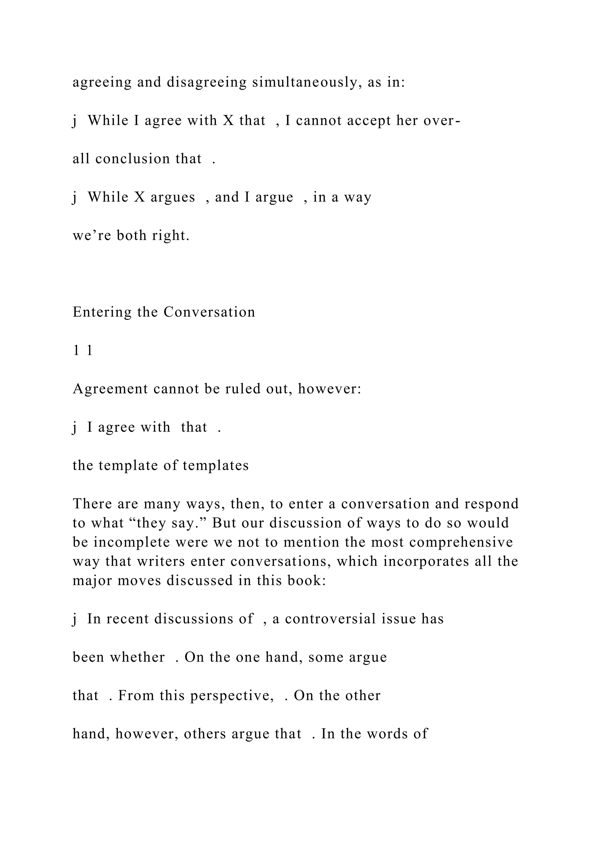 agreeing and disagreeing simultaneously, as in:
j While I agree with X that , I cannot accept her over-
all conclusion that .
j While X argues , and I argue , in a way
we’re both right.
Entering the Conversation
1 1
Agreement cannot be ruled out, however:
j I agree with that .
the template of templates
There are many ways, then, to enter a conversation and respond
to what “they say.” But our discussion of ways to do so would
be incomplete were we not to mention the most comprehensive
way that writers enter conversations, which incorporates all the
major moves discussed in this book:
j In recent discussions of , a controversial issue has
been whether . On the one hand, some argue
that . From this perspective, . On the other
hand, however, others argue that . In the words of
 