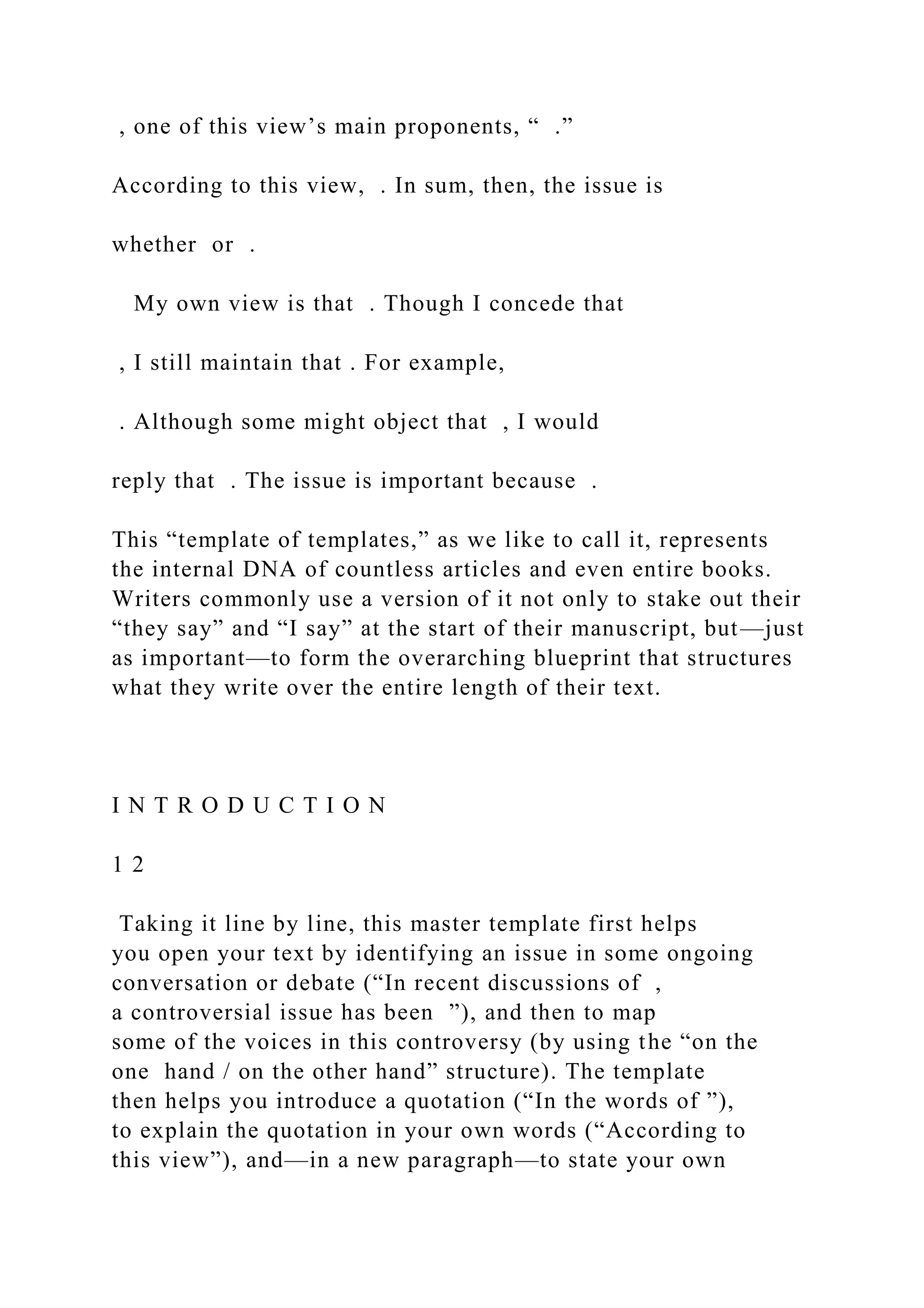 , one of this view’s main proponents, “ .”
According to this view, . In sum, then, the issue is
whether or .
My own view is that . Though I concede that
, I still maintain that . For example,
. Although some might object that , I would
reply that . The issue is important because .
This “template of templates,” as we like to call it, represents
the internal DNA of countless articles and even entire books.
Writers commonly use a version of it not only to stake out their
“they say” and “I say” at the start of their manuscript, but—just
as important—to form the overarching blueprint that structures
what they write over the entire length of their text.
I N T R O D U C T I O N
1 2
Taking it line by line, this master template first helps
you open your text by identifying an issue in some ongoing
conversation or debate (“In recent discussions of ,
a controversial issue has been ”), and then to map
some of the voices in this controversy (by using the “on the
one hand / on the other hand” structure). The template
then helps you introduce a quotation (“In the words of ”),
to explain the quotation in your own words (“According to
this view”), and—in a new paragraph—to state your own
 