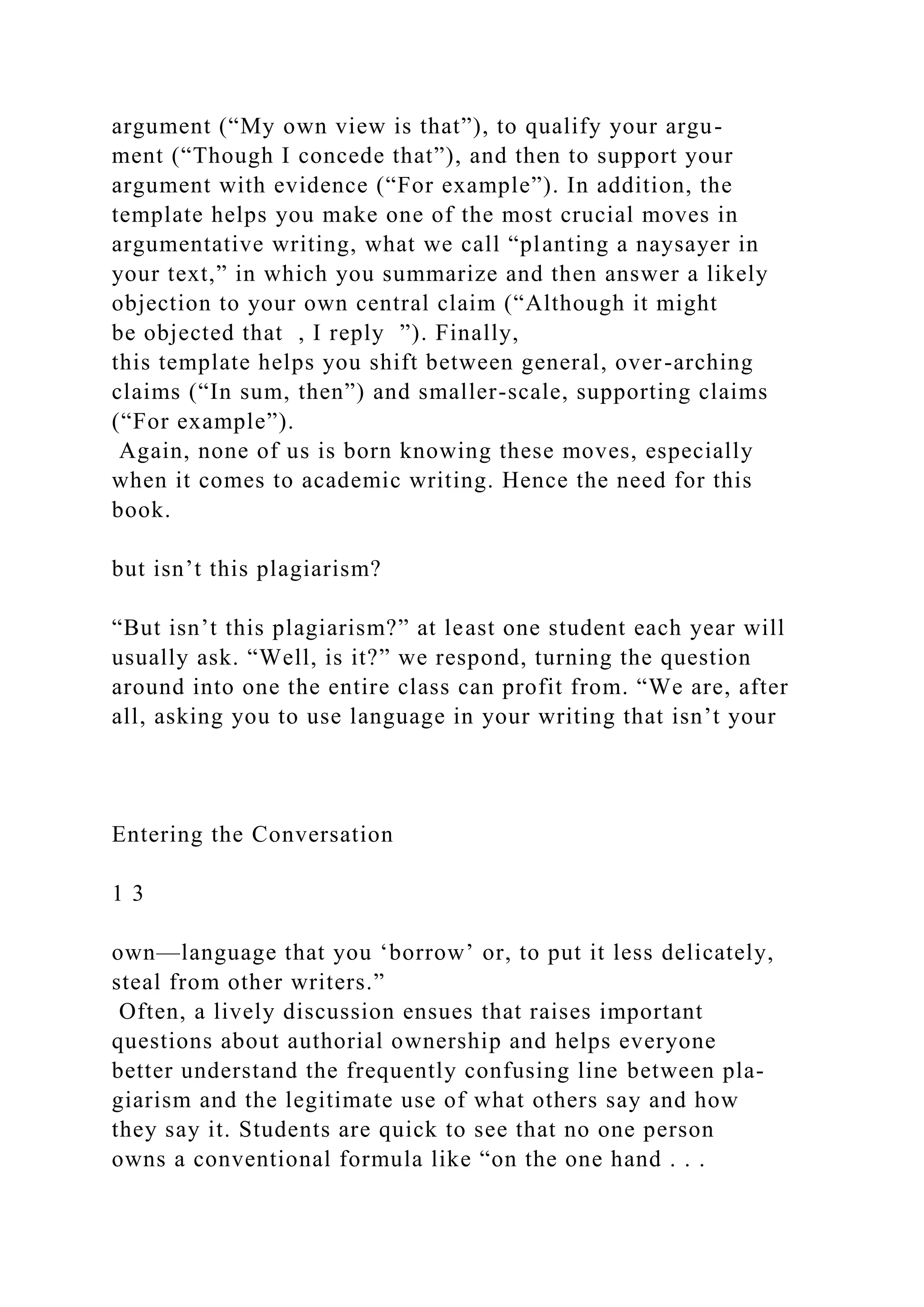 argument (“My own view is that”), to qualify your argu-
ment (“Though I concede that”), and then to support your
argument with evidence (“For example”). In addition, the
template helps you make one of the most crucial moves in
argumentative writing, what we call “planting a naysayer in
your text,” in which you summarize and then answer a likely
objection to your own central claim (“Although it might
be objected that , I reply ”). Finally,
this template helps you shift between general, over-arching
claims (“In sum, then”) and smaller-scale, supporting claims
(“For example”).
Again, none of us is born knowing these moves, especially
when it comes to academic writing. Hence the need for this
book.
but isn’t this plagiarism?
“But isn’t this plagiarism?” at least one student each year will
usually ask. “Well, is it?” we respond, turning the question
around into one the entire class can profit from. “We are, after
all, asking you to use language in your writing that isn’t your
Entering the Conversation
1 3
own—language that you ‘borrow’ or, to put it less delicately,
steal from other writers.”
Often, a lively discussion ensues that raises important
questions about authorial ownership and helps everyone
better understand the frequently confusing line between pla-
giarism and the legitimate use of what others say and how
they say it. Students are quick to see that no one person
owns a conventional formula like “on the one hand . . .
 