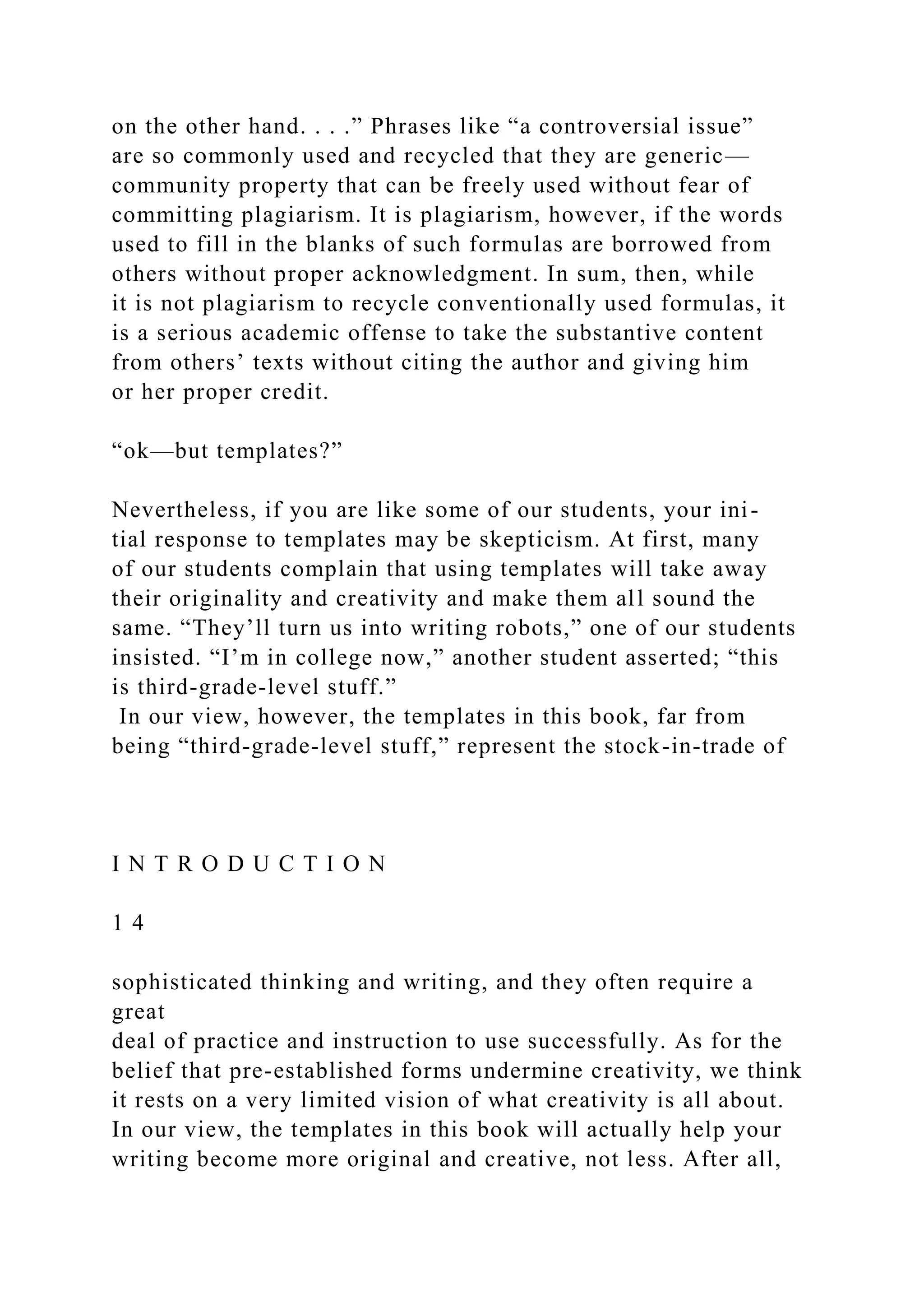 on the other hand. . . .” Phrases like “a controversial issue”
are so commonly used and recycled that they are generic—
community property that can be freely used without fear of
committing plagiarism. It is plagiarism, however, if the words
used to fill in the blanks of such formulas are borrowed from
others without proper acknowledgment. In sum, then, while
it is not plagiarism to recycle conventionally used formulas, it
is a serious academic offense to take the substantive content
from others’ texts without citing the author and giving him
or her proper credit.
“ok—but templates?”
Nevertheless, if you are like some of our students, your ini-
tial response to templates may be skepticism. At first, many
of our students complain that using templates will take away
their originality and creativity and make them all sound the
same. “They’ll turn us into writing robots,” one of our students
insisted. “I’m in college now,” another student asserted; “this
is third-grade-level stuff.”
In our view, however, the templates in this book, far from
being “third-grade-level stuff,” represent the stock-in-trade of
I N T R O D U C T I O N
1 4
sophisticated thinking and writing, and they often require a
great
deal of practice and instruction to use successfully. As for the
belief that pre-established forms undermine creativity, we think
it rests on a very limited vision of what creativity is all about.
In our view, the templates in this book will actually help your
writing become more original and creative, not less. After all,
 