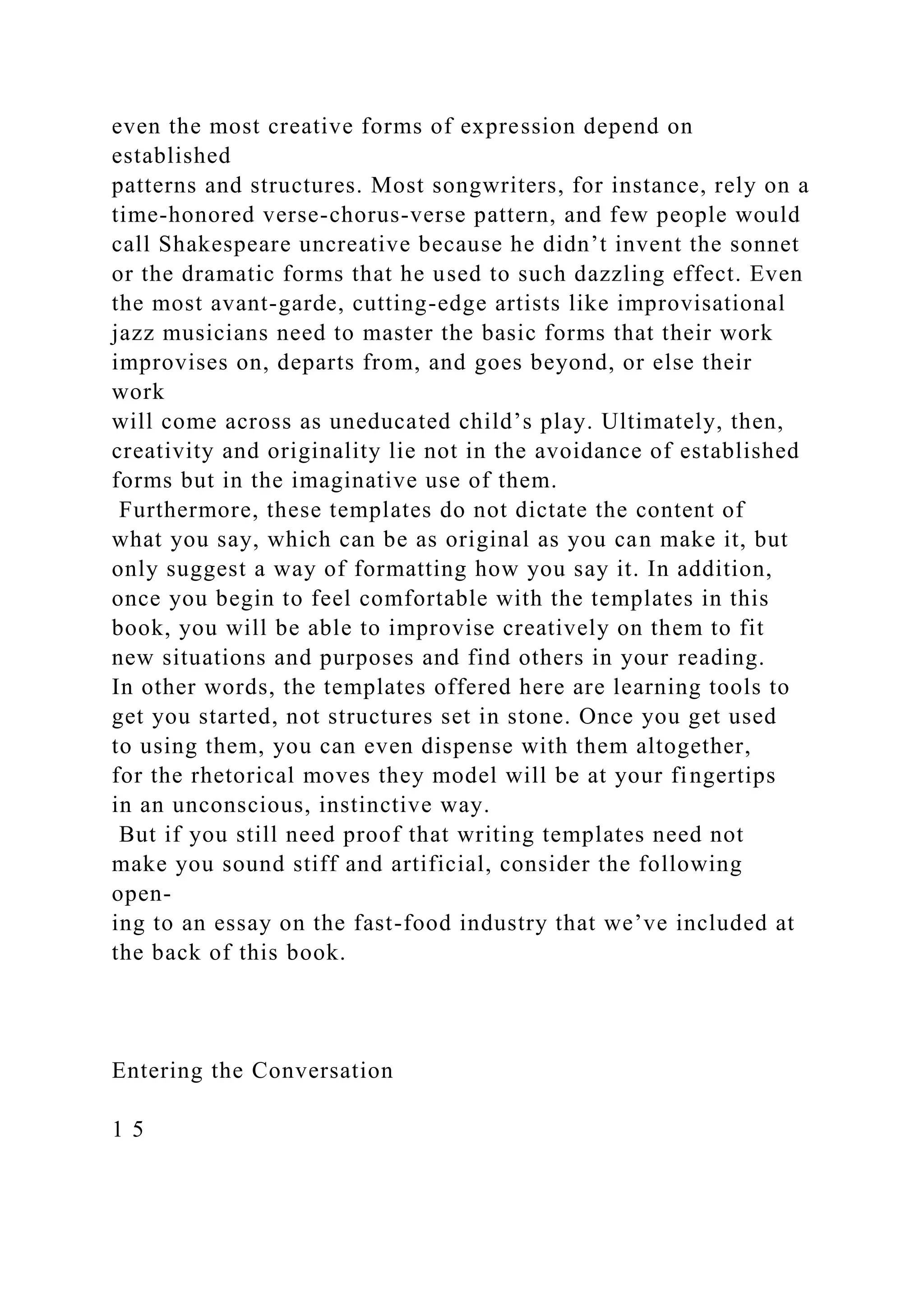 even the most creative forms of expression depend on
established
patterns and structures. Most songwriters, for instance, rely on a
time-honored verse-chorus-verse pattern, and few people would
call Shakespeare uncreative because he didn’t invent the sonnet
or the dramatic forms that he used to such dazzling effect. Even
the most avant-garde, cutting-edge artists like improvisational
jazz musicians need to master the basic forms that their work
improvises on, departs from, and goes beyond, or else their
work
will come across as uneducated child’s play. Ultimately, then,
creativity and originality lie not in the avoidance of established
forms but in the imaginative use of them.
Furthermore, these templates do not dictate the content of
what you say, which can be as original as you can make it, but
only suggest a way of formatting how you say it. In addition,
once you begin to feel comfortable with the templates in this
book, you will be able to improvise creatively on them to fit
new situations and purposes and find others in your reading.
In other words, the templates offered here are learning tools to
get you started, not structures set in stone. Once you get used
to using them, you can even dispense with them altogether,
for the rhetorical moves they model will be at your fingertips
in an unconscious, instinctive way.
But if you still need proof that writing templates need not
make you sound stiff and artificial, consider the following
open-
ing to an essay on the fast-food industry that we’ve included at
the back of this book.
Entering the Conversation
1 5
 