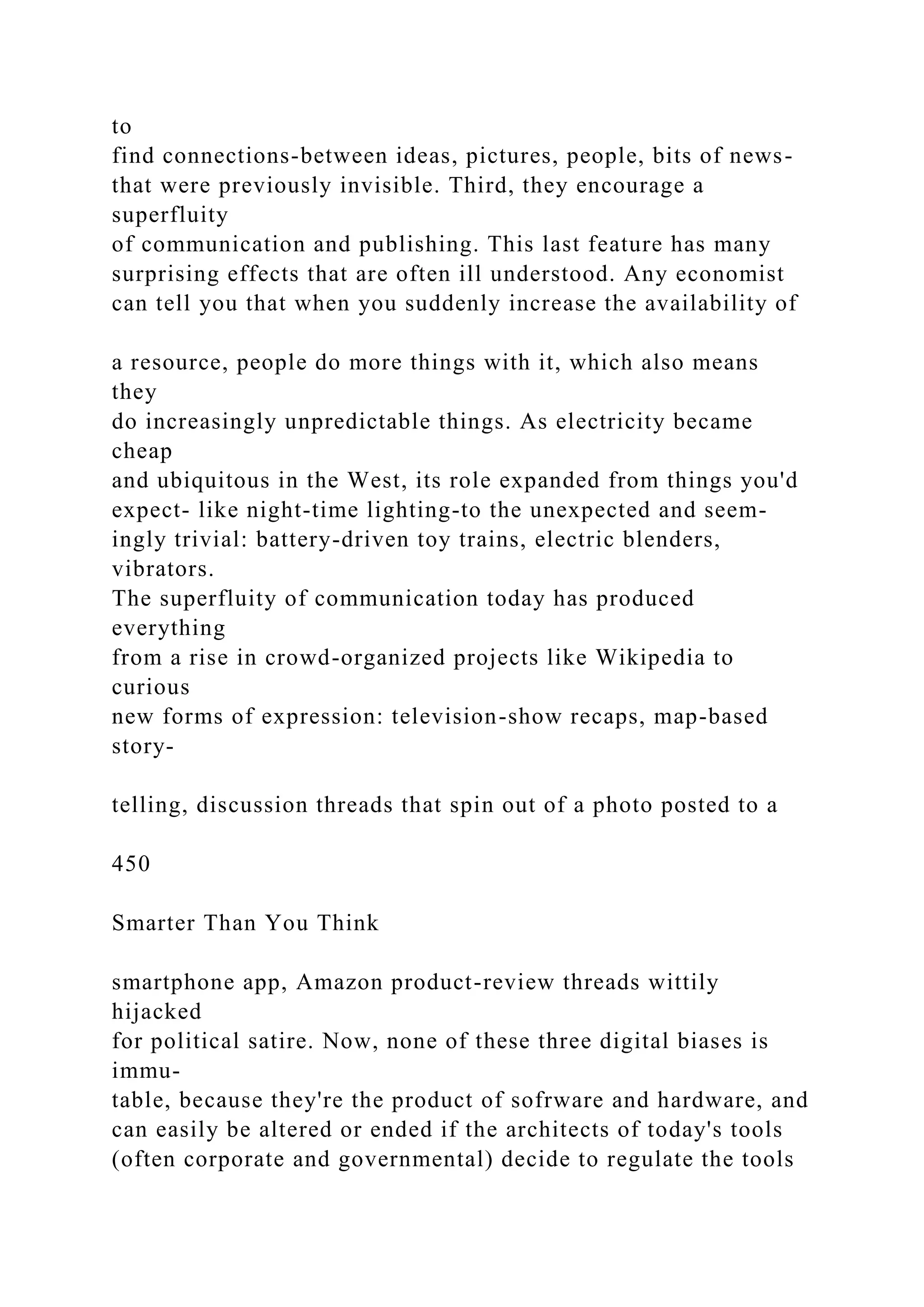 to
find connections-between ideas, pictures, people, bits of news-
that were previously invisible. Third, they encourage a
superfluity
of communication and publishing. This last feature has many
surprising effects that are often ill understood. Any economist
can tell you that when you suddenly increase the availability of
a resource, people do more things with it, which also means
they
do increasingly unpredictable things. As electricity became
cheap
and ubiquitous in the West, its role expanded from things you'd
expect- like night-time lighting-to the unexpected and seem-
ingly trivial: battery-driven toy trains, electric blenders,
vibrators.
The superfluity of communication today has produced
everything
from a rise in crowd-organized projects like Wikipedia to
curious
new forms of expression: television-show recaps, map-based
story-
telling, discussion threads that spin out of a photo posted to a
450
Smarter Than You Think
smartphone app, Amazon product-review threads wittily
hijacked
for political satire. Now, none of these three digital biases is
immu-
table, because they're the product of sofrware and hardware, and
can easily be altered or ended if the architects of today's tools
(often corporate and governmental) decide to regulate the tools
 