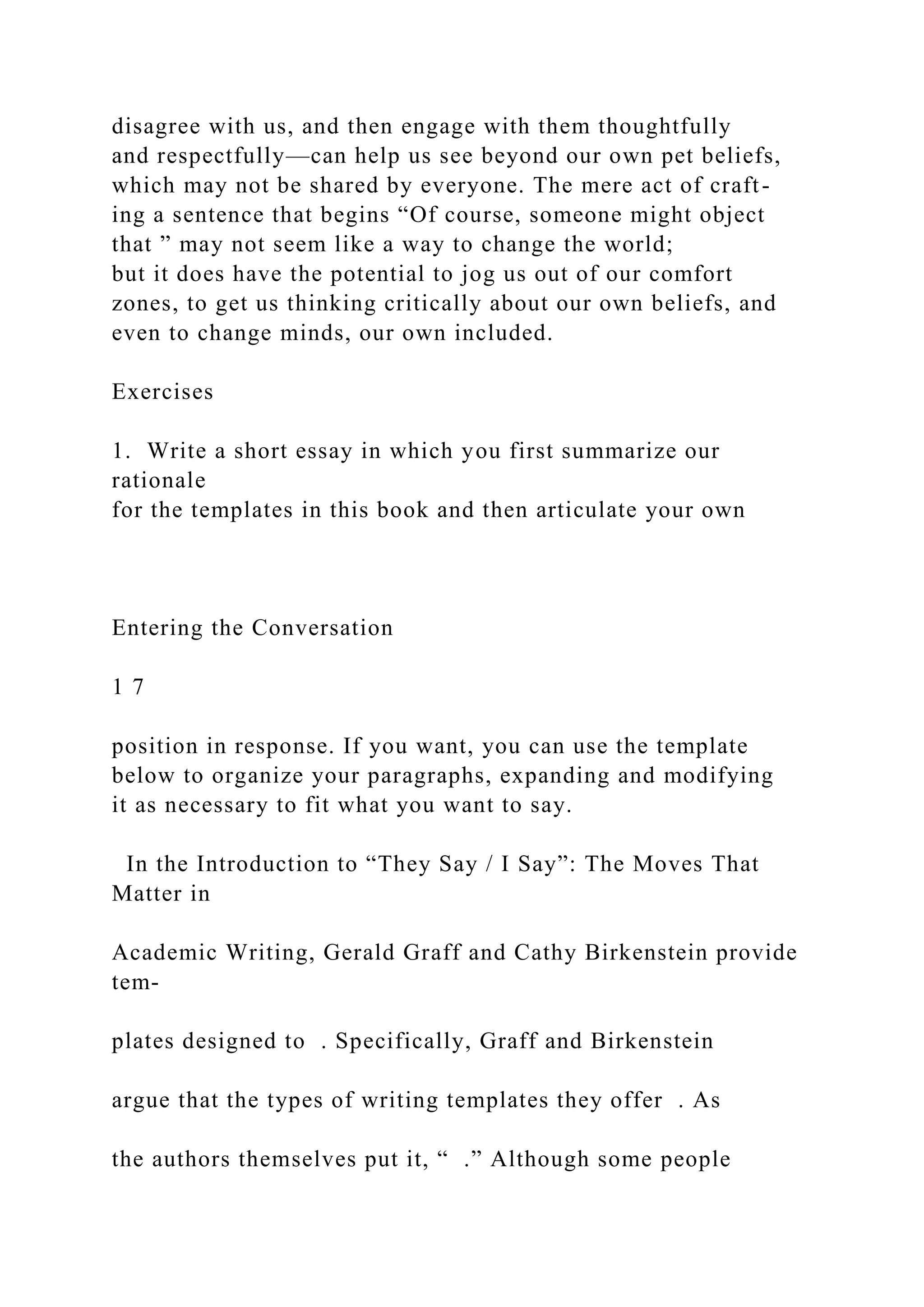 disagree with us, and then engage with them thoughtfully
and respectfully—can help us see beyond our own pet beliefs,
which may not be shared by everyone. The mere act of craft-
ing a sentence that begins “Of course, someone might object
that ” may not seem like a way to change the world;
but it does have the potential to jog us out of our comfort
zones, to get us thinking critically about our own beliefs, and
even to change minds, our own included.
Exercises
1. Write a short essay in which you first summarize our
rationale
for the templates in this book and then articulate your own
Entering the Conversation
1 7
position in response. If you want, you can use the template
below to organize your paragraphs, expanding and modifying
it as necessary to fit what you want to say.
In the Introduction to “They Say / I Say”: The Moves That
Matter in
Academic Writing, Gerald Graff and Cathy Birkenstein provide
tem-
plates designed to . Specifically, Graff and Birkenstein
argue that the types of writing templates they offer . As
the authors themselves put it, “ .” Although some people
 