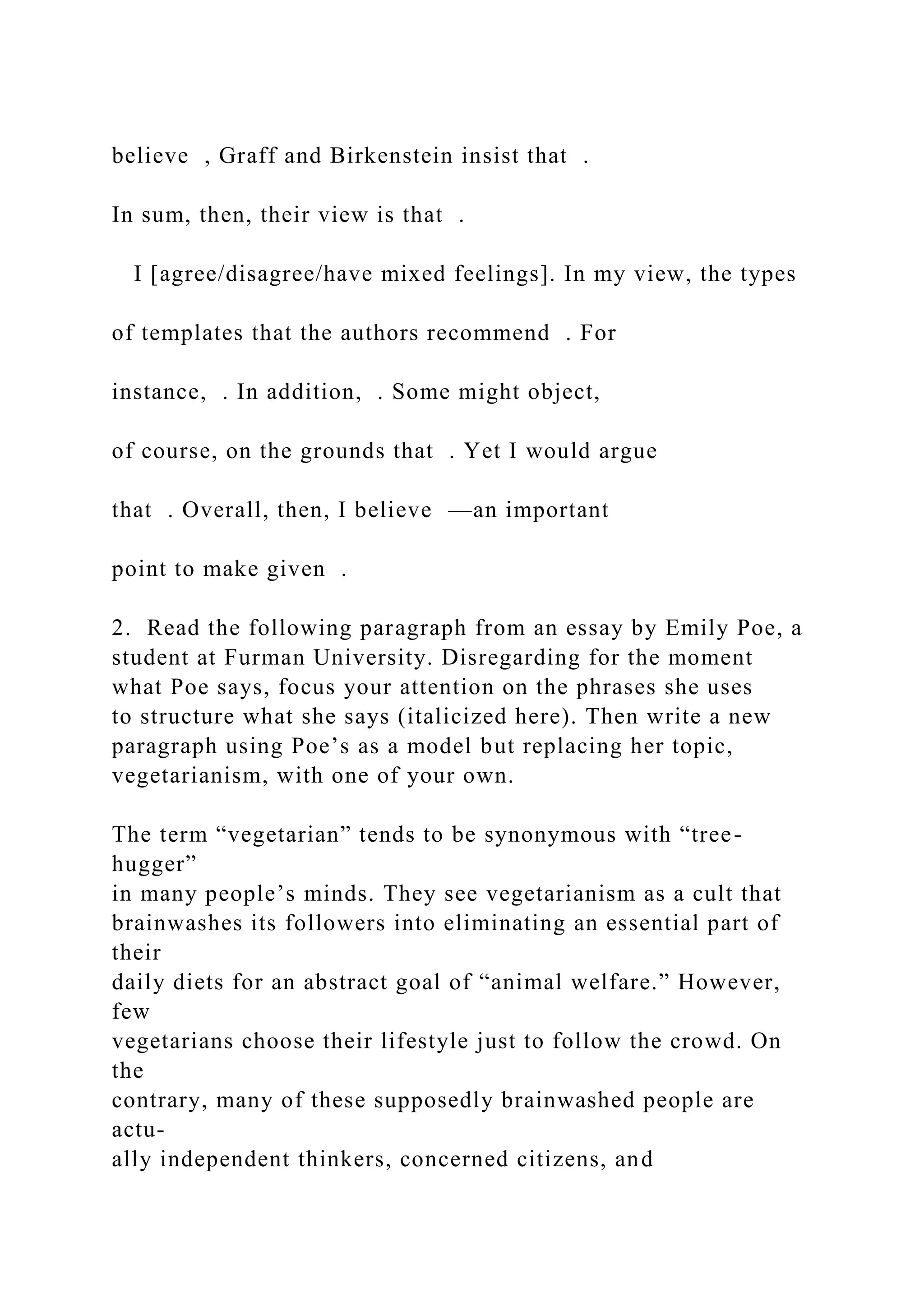 believe , Graff and Birkenstein insist that .
In sum, then, their view is that .
I [agree/disagree/have mixed feelings]. In my view, the types
of templates that the authors recommend . For
instance, . In addition, . Some might object,
of course, on the grounds that . Yet I would argue
that . Overall, then, I believe —an important
point to make given .
2. Read the following paragraph from an essay by Emily Poe, a
student at Furman University. Disregarding for the moment
what Poe says, focus your attention on the phrases she uses
to structure what she says (italicized here). Then write a new
paragraph using Poe’s as a model but replacing her topic,
vegetarianism, with one of your own.
The term “vegetarian” tends to be synonymous with “tree-
hugger”
in many people’s minds. They see vegetarianism as a cult that
brainwashes its followers into eliminating an essential part of
their
daily diets for an abstract goal of “animal welfare.” However,
few
vegetarians choose their lifestyle just to follow the crowd. On
the
contrary, many of these supposedly brainwashed people are
actu-
ally independent thinkers, concerned citizens, and
 