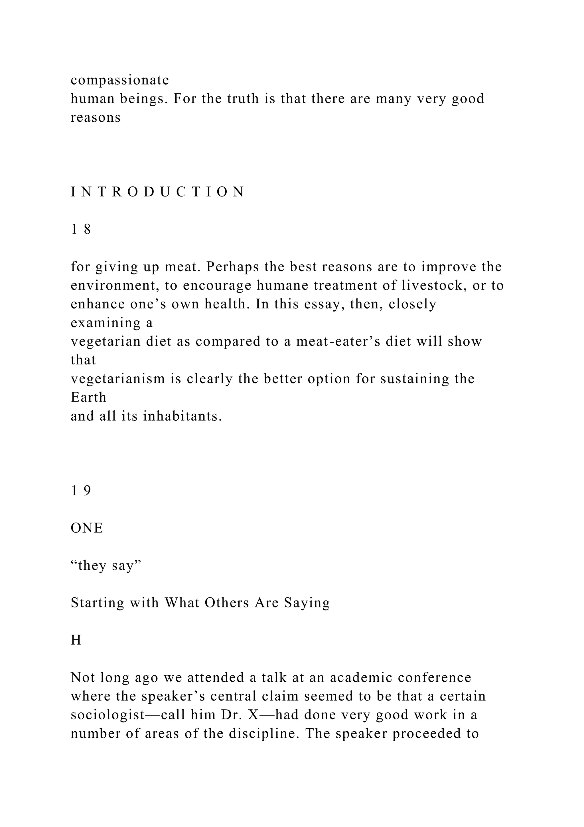 compassionate
human beings. For the truth is that there are many very good
reasons
I N T R O D U C T I O N
1 8
for giving up meat. Perhaps the best reasons are to improve the
environment, to encourage humane treatment of livestock, or to
enhance one’s own health. In this essay, then, closely
examining a
vegetarian diet as compared to a meat-eater’s diet will show
that
vegetarianism is clearly the better option for sustaining the
Earth
and all its inhabitants.
1 9
ONE
“they say”
Starting with What Others Are Saying
H
Not long ago we attended a talk at an academic conference
where the speaker’s central claim seemed to be that a certain
sociologist—call him Dr. X—had done very good work in a
number of areas of the discipline. The speaker proceeded to
 