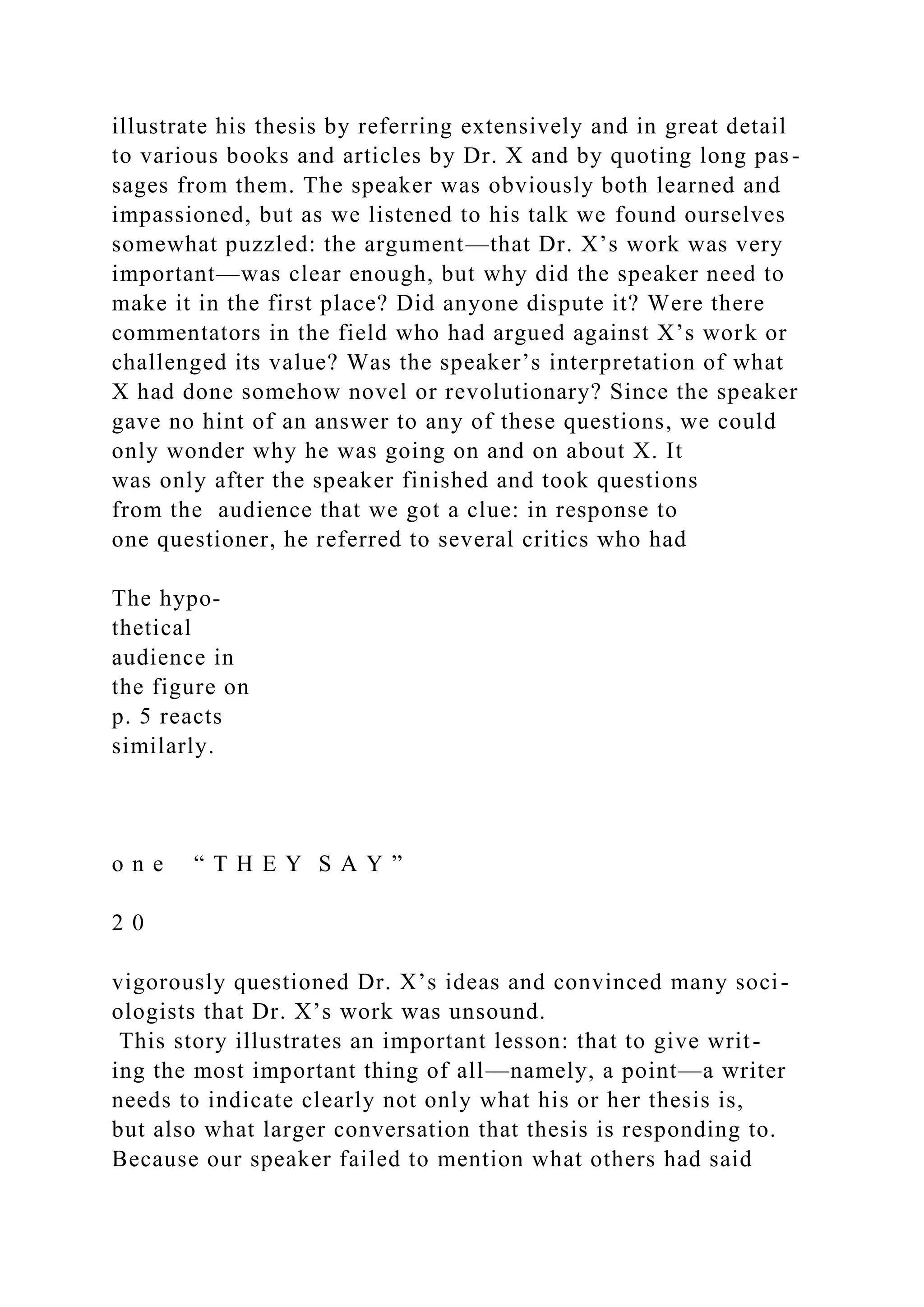illustrate his thesis by referring extensively and in great detail
to various books and articles by Dr. X and by quoting long pas-
sages from them. The speaker was obviously both learned and
impassioned, but as we listened to his talk we found ourselves
somewhat puzzled: the argument—that Dr. X’s work was very
important—was clear enough, but why did the speaker need to
make it in the first place? Did anyone dispute it? Were there
commentators in the field who had argued against X’s work or
challenged its value? Was the speaker’s interpretation of what
X had done somehow novel or revolutionary? Since the speaker
gave no hint of an answer to any of these questions, we could
only wonder why he was going on and on about X. It
was only after the speaker finished and took questions
from the audience that we got a clue: in response to
one questioner, he referred to several critics who had
The hypo-
thetical
audience in
the figure on
p. 5 reacts
similarly.
o n e “ T H E Y S A Y ”
2 0
vigorously questioned Dr. X’s ideas and convinced many soci-
ologists that Dr. X’s work was unsound.
This story illustrates an important lesson: that to give writ-
ing the most important thing of all—namely, a point—a writer
needs to indicate clearly not only what his or her thesis is,
but also what larger conversation that thesis is responding to.
Because our speaker failed to mention what others had said
 