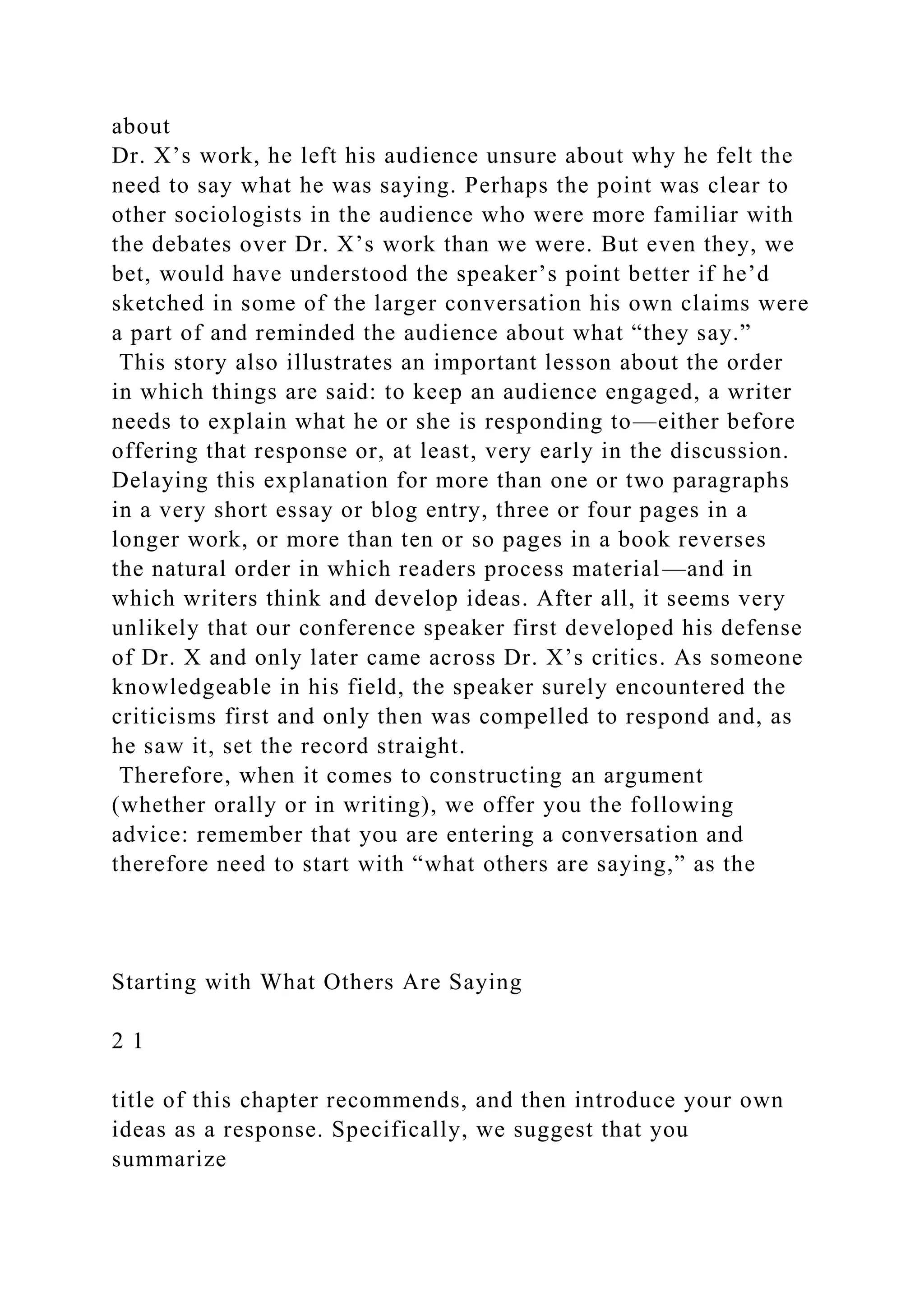 about
Dr. X’s work, he left his audience unsure about why he felt the
need to say what he was saying. Perhaps the point was clear to
other sociologists in the audience who were more familiar with
the debates over Dr. X’s work than we were. But even they, we
bet, would have understood the speaker’s point better if he’d
sketched in some of the larger conversation his own claims were
a part of and reminded the audience about what “they say.”
This story also illustrates an important lesson about the order
in which things are said: to keep an audience engaged, a writer
needs to explain what he or she is responding to—either before
offering that response or, at least, very early in the discussion.
Delaying this explanation for more than one or two paragraphs
in a very short essay or blog entry, three or four pages in a
longer work, or more than ten or so pages in a book reverses
the natural order in which readers process material—and in
which writers think and develop ideas. After all, it seems very
unlikely that our conference speaker first developed his defense
of Dr. X and only later came across Dr. X’s critics. As someone
knowledgeable in his field, the speaker surely encountered the
criticisms first and only then was compelled to respond and, as
he saw it, set the record straight.
Therefore, when it comes to constructing an argument
(whether orally or in writing), we offer you the following
advice: remember that you are entering a conversation and
therefore need to start with “what others are saying,” as the
Starting with What Others Are Saying
2 1
title of this chapter recommends, and then introduce your own
ideas as a response. Specifically, we suggest that you
summarize
 