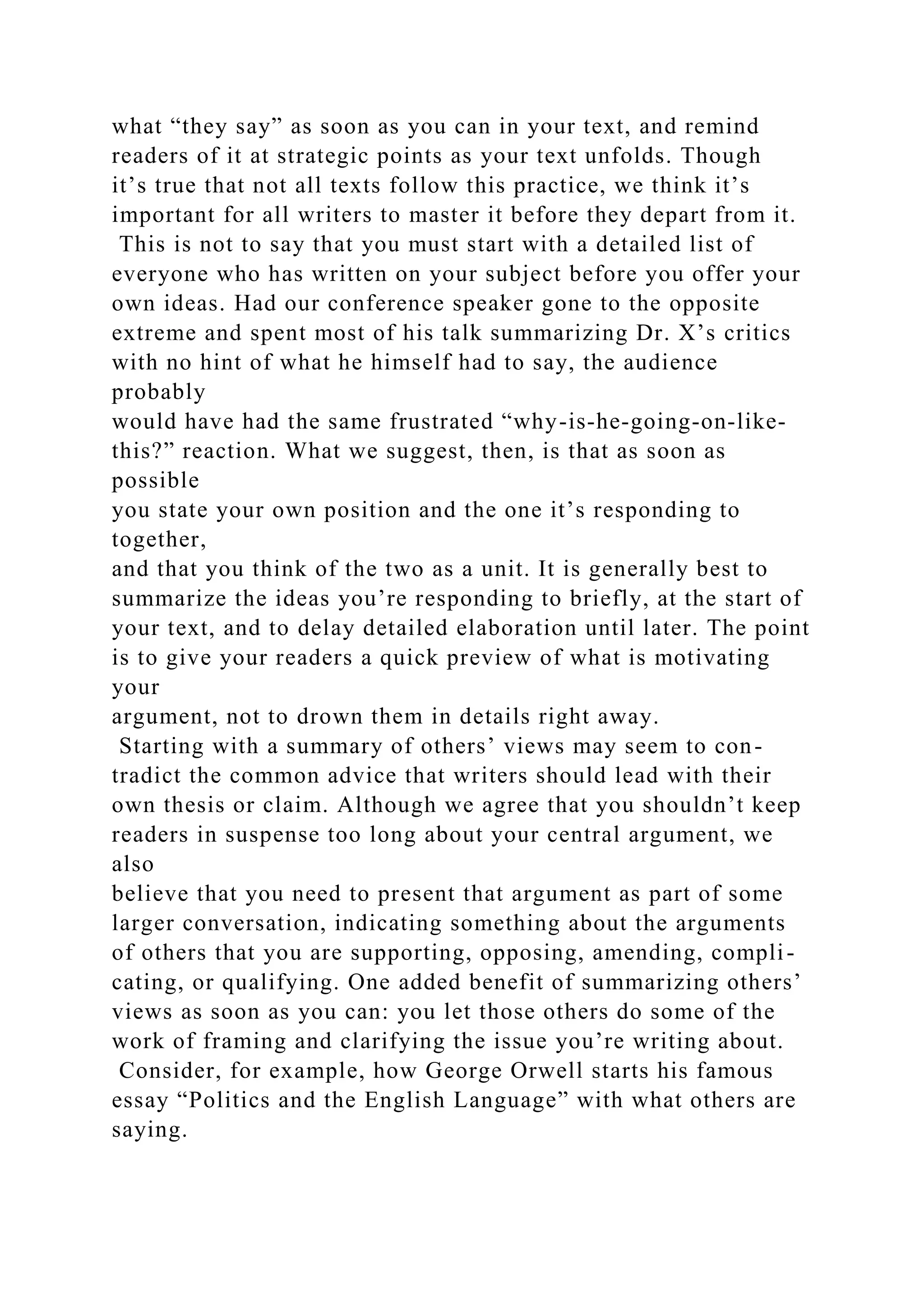 what “they say” as soon as you can in your text, and remind
readers of it at strategic points as your text unfolds. Though
it’s true that not all texts follow this practice, we think it’s
important for all writers to master it before they depart from it.
This is not to say that you must start with a detailed list of
everyone who has written on your subject before you offer your
own ideas. Had our conference speaker gone to the opposite
extreme and spent most of his talk summarizing Dr. X’s critics
with no hint of what he himself had to say, the audience
probably
would have had the same frustrated “why-is-he-going-on-like-
this?” reaction. What we suggest, then, is that as soon as
possible
you state your own position and the one it’s responding to
together,
and that you think of the two as a unit. It is generally best to
summarize the ideas you’re responding to briefly, at the start of
your text, and to delay detailed elaboration until later. The point
is to give your readers a quick preview of what is motivating
your
argument, not to drown them in details right away.
Starting with a summary of others’ views may seem to con-
tradict the common advice that writers should lead with their
own thesis or claim. Although we agree that you shouldn’t keep
readers in suspense too long about your central argument, we
also
believe that you need to present that argument as part of some
larger conversation, indicating something about the arguments
of others that you are supporting, opposing, amending, compli-
cating, or qualifying. One added benefit of summarizing others’
views as soon as you can: you let those others do some of the
work of framing and clarifying the issue you’re writing about.
Consider, for example, how George Orwell starts his famous
essay “Politics and the English Language” with what others are
saying.
 