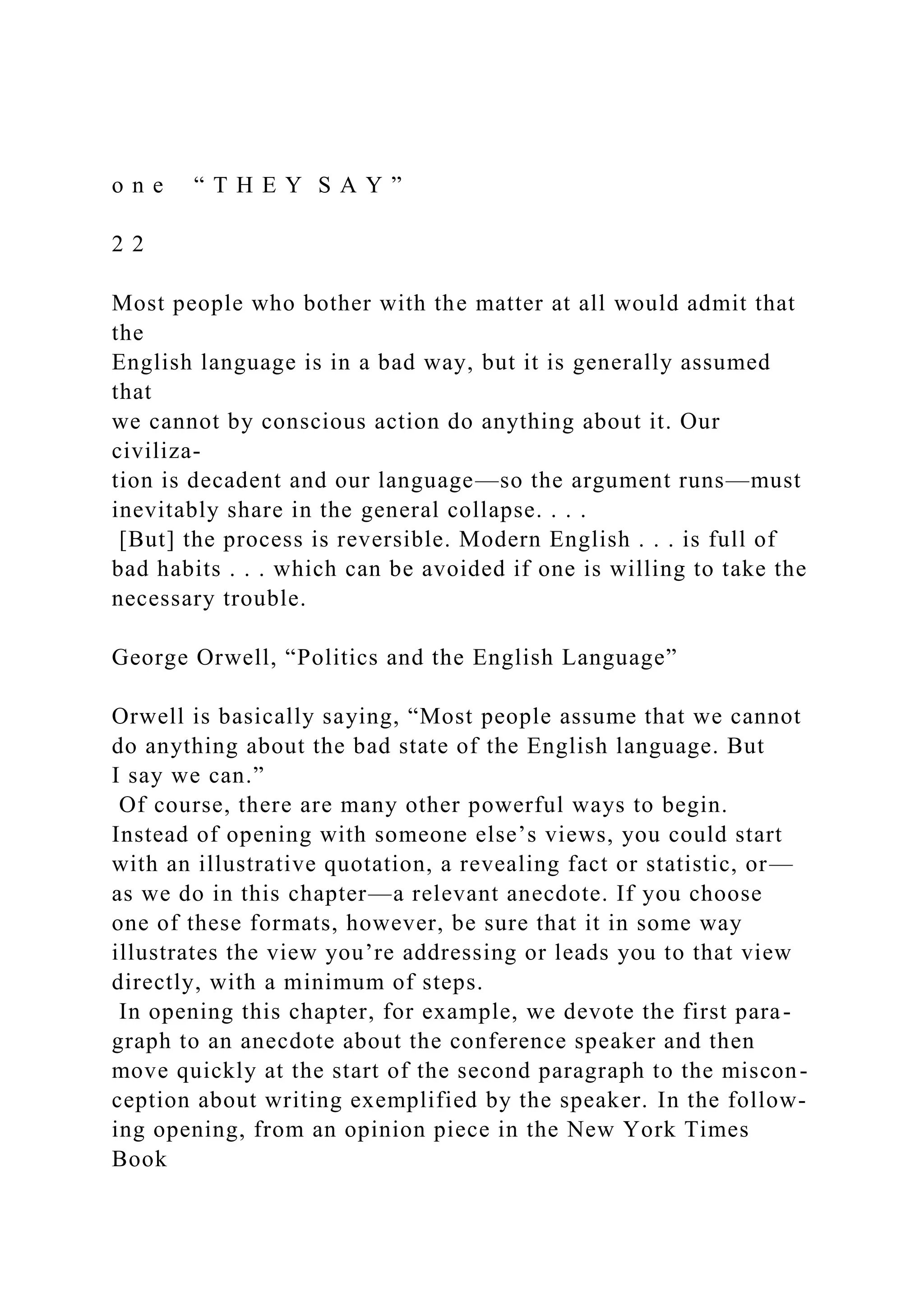o n e “ T H E Y S A Y ”
2 2
Most people who bother with the matter at all would admit that
the
English language is in a bad way, but it is generally assumed
that
we cannot by conscious action do anything about it. Our
civiliza-
tion is decadent and our language—so the argument runs—must
inevitably share in the general collapse. . . .
[But] the process is reversible. Modern English . . . is full of
bad habits . . . which can be avoided if one is willing to take the
necessary trouble.
George Orwell, “Politics and the English Language”
Orwell is basically saying, “Most people assume that we cannot
do anything about the bad state of the English language. But
I say we can.”
Of course, there are many other powerful ways to begin.
Instead of opening with someone else’s views, you could start
with an illustrative quotation, a revealing fact or statistic, or—
as we do in this chapter—a relevant anecdote. If you choose
one of these formats, however, be sure that it in some way
illustrates the view you’re addressing or leads you to that view
directly, with a minimum of steps.
In opening this chapter, for example, we devote the first para-
graph to an anecdote about the conference speaker and then
move quickly at the start of the second paragraph to the miscon-
ception about writing exemplified by the speaker. In the follow-
ing opening, from an opinion piece in the New York Times
Book
 