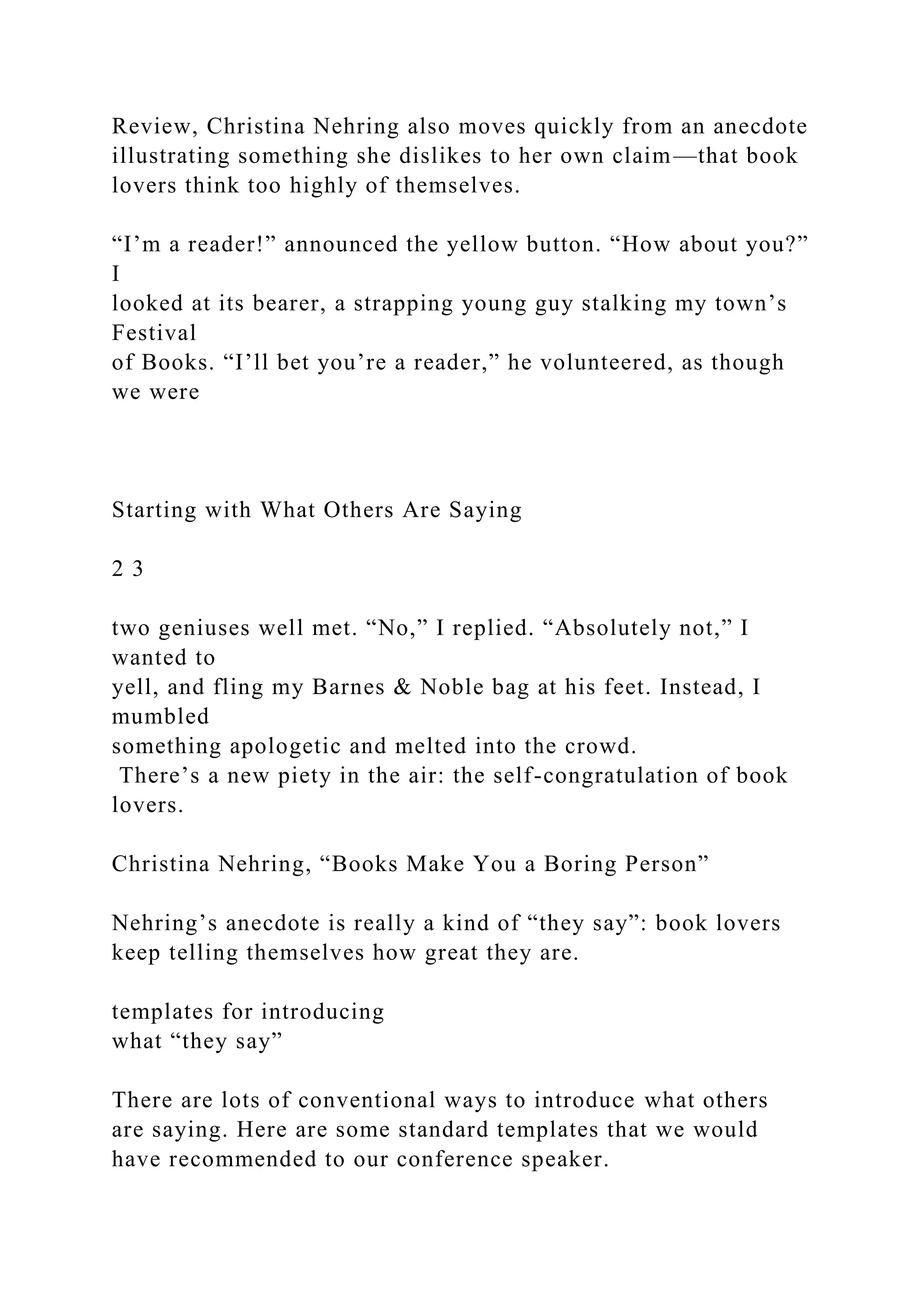 Review, Christina Nehring also moves quickly from an anecdote
illustrating something she dislikes to her own claim—that book
lovers think too highly of themselves.
“I’m a reader!” announced the yellow button. “How about you?”
I
looked at its bearer, a strapping young guy stalking my town’s
Festival
of Books. “I’ll bet you’re a reader,” he volunteered, as though
we were
Starting with What Others Are Saying
2 3
two geniuses well met. “No,” I replied. “Absolutely not,” I
wanted to
yell, and fling my Barnes & Noble bag at his feet. Instead, I
mumbled
something apologetic and melted into the crowd.
There’s a new piety in the air: the self-congratulation of book
lovers.
Christina Nehring, “Books Make You a Boring Person”
Nehring’s anecdote is really a kind of “they say”: book lovers
keep telling themselves how great they are.
templates for introducing
what “they say”
There are lots of conventional ways to introduce what others
are saying. Here are some standard templates that we would
have recommended to our conference speaker.
 
