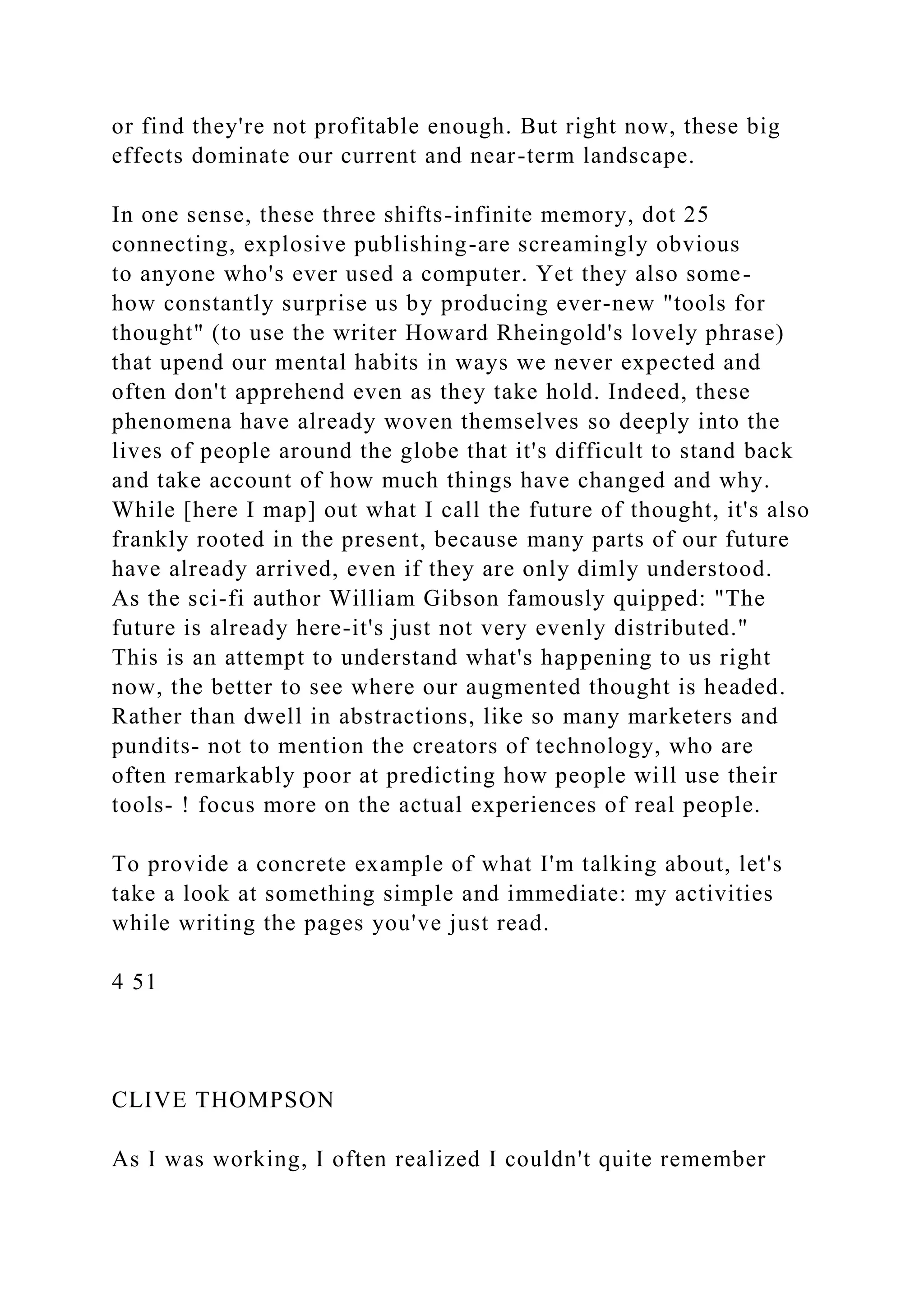 or find they're not profitable enough. But right now, these big
effects dominate our current and near-term landscape.
In one sense, these three shifts-infinite memory, dot 25
connecting, explosive publishing-are screamingly obvious
to anyone who's ever used a computer. Yet they also some-
how constantly surprise us by producing ever-new "tools for
thought" (to use the writer Howard Rheingold's lovely phrase)
that upend our mental habits in ways we never expected and
often don't apprehend even as they take hold. Indeed, these
phenomena have already woven themselves so deeply into the
lives of people around the globe that it's difficult to stand back
and take account of how much things have changed and why.
While [here I map] out what I call the future of thought, it's also
frankly rooted in the present, because many parts of our future
have already arrived, even if they are only dimly understood.
As the sci-fi author William Gibson famously quipped: "The
future is already here-it's just not very evenly distributed."
This is an attempt to understand what's happening to us right
now, the better to see where our augmented thought is headed.
Rather than dwell in abstractions, like so many marketers and
pundits- not to mention the creators of technology, who are
often remarkably poor at predicting how people will use their
tools- ! focus more on the actual experiences of real people.
To provide a concrete example of what I'm talking about, let's
take a look at something simple and immediate: my activities
while writing the pages you've just read.
4 51
CLIVE THOMPSON
As I was working, I often realized I couldn't quite remember
 