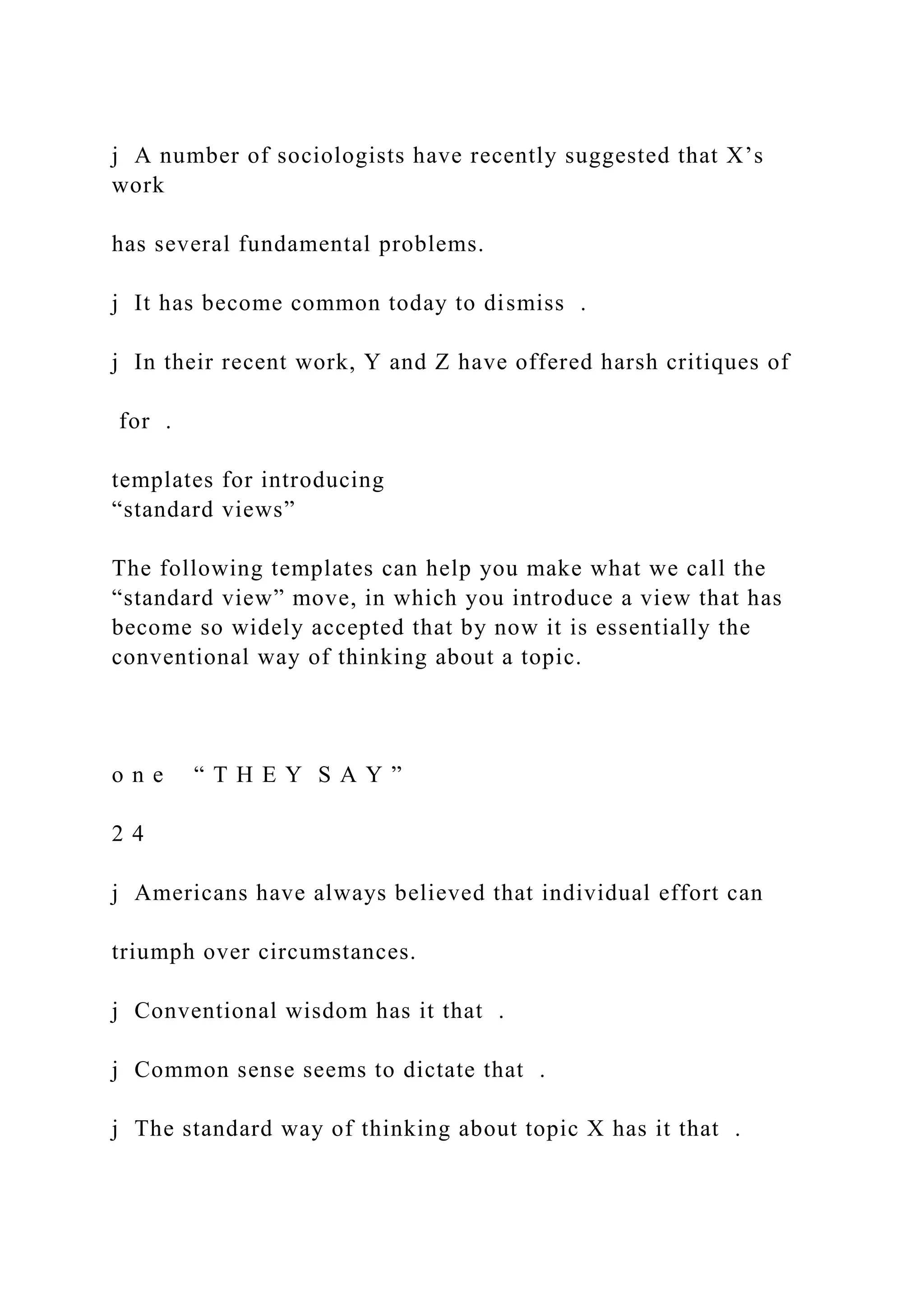 j A number of sociologists have recently suggested that X’s
work
has several fundamental problems.
j It has become common today to dismiss .
j In their recent work, Y and Z have offered harsh critiques of
for .
templates for introducing
“standard views”
The following templates can help you make what we call the
“standard view” move, in which you introduce a view that has
become so widely accepted that by now it is essentially the
conventional way of thinking about a topic.
o n e “ T H E Y S A Y ”
2 4
j Americans have always believed that individual effort can
triumph over circumstances.
j Conventional wisdom has it that .
j Common sense seems to dictate that .
j The standard way of thinking about topic X has it that .
 