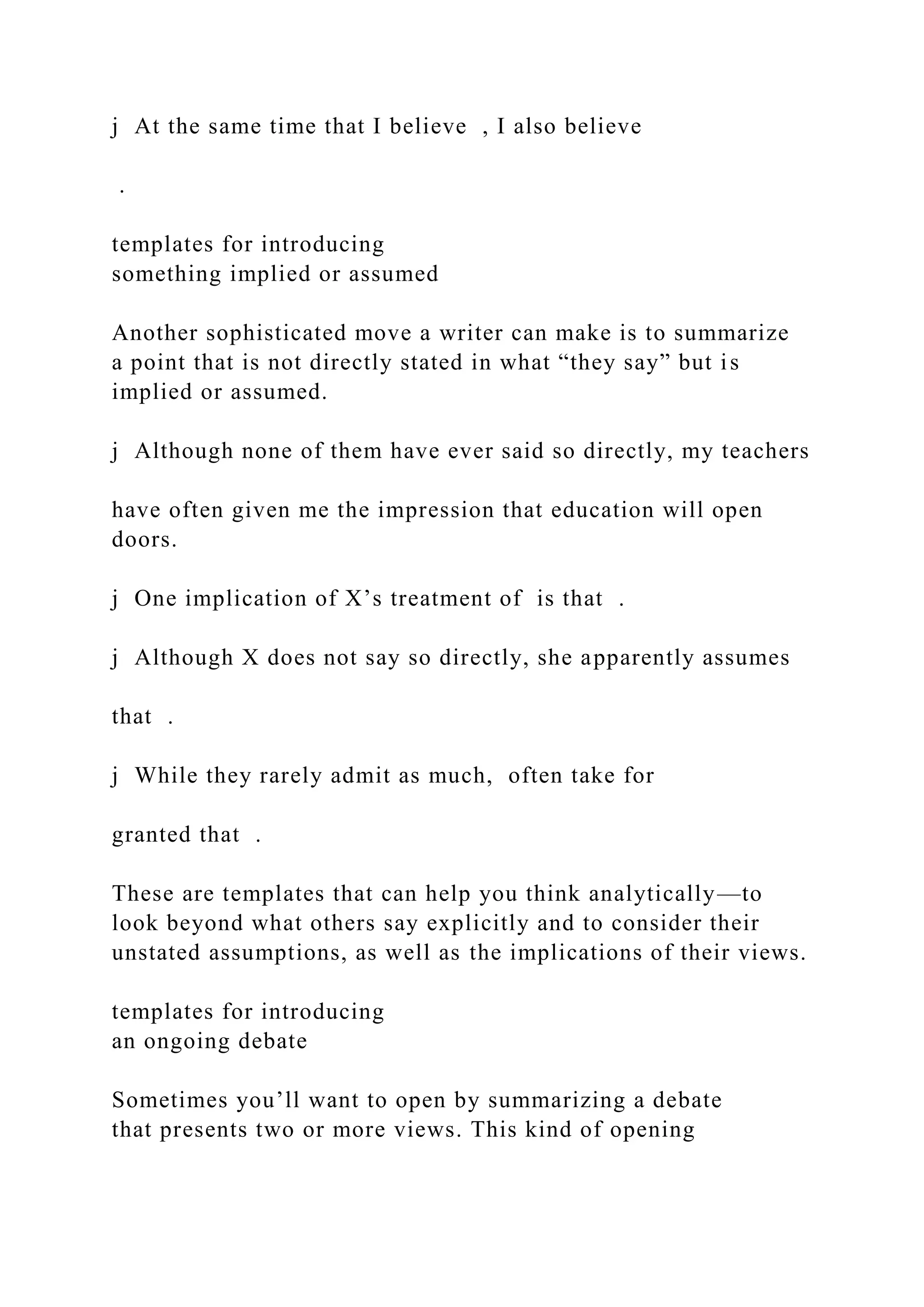 j At the same time that I believe , I also believe
.
templates for introducing
something implied or assumed
Another sophisticated move a writer can make is to summarize
a point that is not directly stated in what “they say” but is
implied or assumed.
j Although none of them have ever said so directly, my teachers
have often given me the impression that education will open
doors.
j One implication of X’s treatment of is that .
j Although X does not say so directly, she apparently assumes
that .
j While they rarely admit as much, often take for
granted that .
These are templates that can help you think analytically—to
look beyond what others say explicitly and to consider their
unstated assumptions, as well as the implications of their views.
templates for introducing
an ongoing debate
Sometimes you’ll want to open by summarizing a debate
that presents two or more views. This kind of opening
 