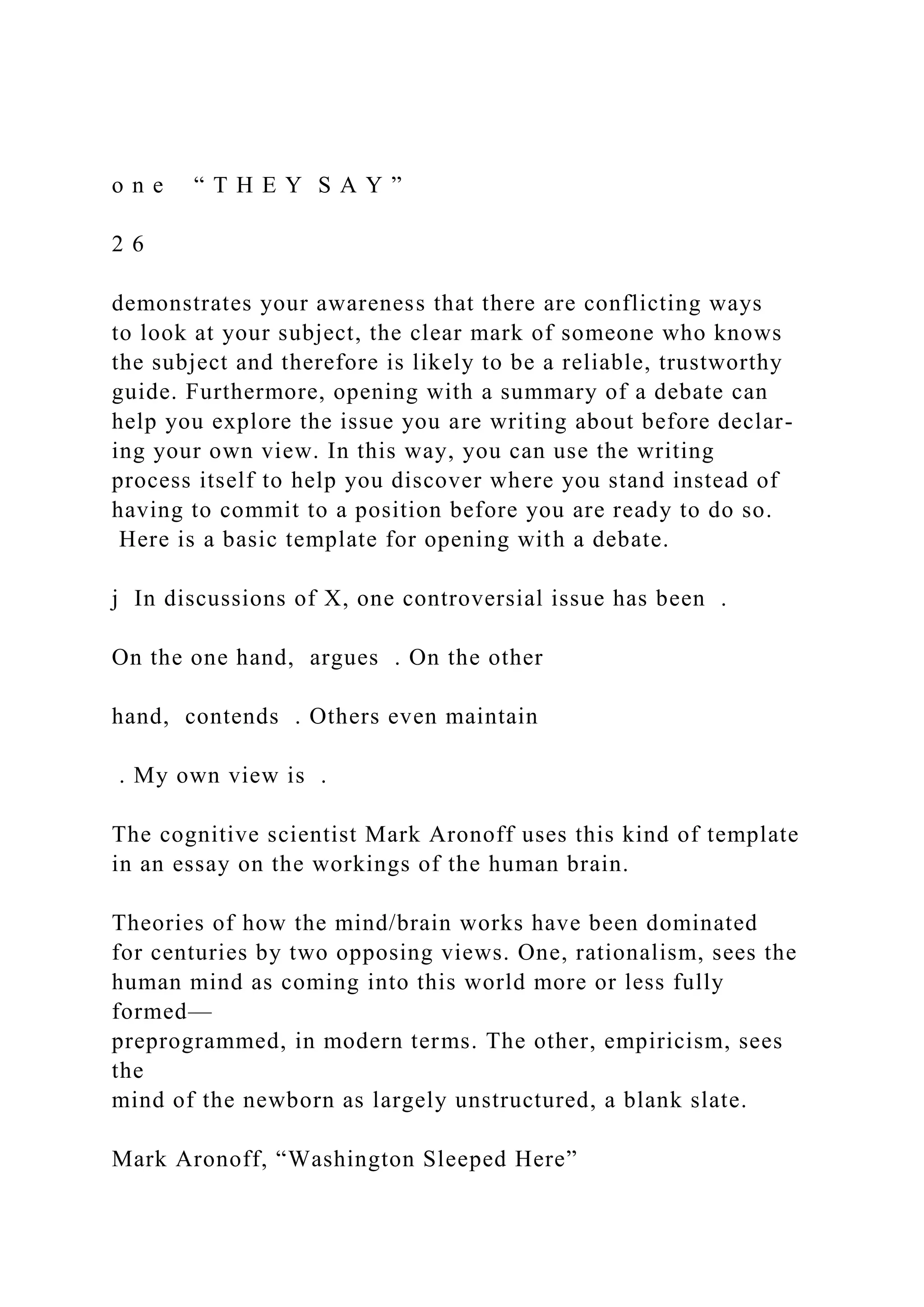 o n e “ T H E Y S A Y ”
2 6
demonstrates your awareness that there are conflicting ways
to look at your subject, the clear mark of someone who knows
the subject and therefore is likely to be a reliable, trustworthy
guide. Furthermore, opening with a summary of a debate can
help you explore the issue you are writing about before declar-
ing your own view. In this way, you can use the writing
process itself to help you discover where you stand instead of
having to commit to a position before you are ready to do so.
Here is a basic template for opening with a debate.
j In discussions of X, one controversial issue has been .
On the one hand, argues . On the other
hand, contends . Others even maintain
. My own view is .
The cognitive scientist Mark Aronoff uses this kind of template
in an essay on the workings of the human brain.
Theories of how the mind/brain works have been dominated
for centuries by two opposing views. One, rationalism, sees the
human mind as coming into this world more or less fully
formed—
preprogrammed, in modern terms. The other, empiricism, sees
the
mind of the newborn as largely unstructured, a blank slate.
Mark Aronoff, “Washington Sleeped Here”
 