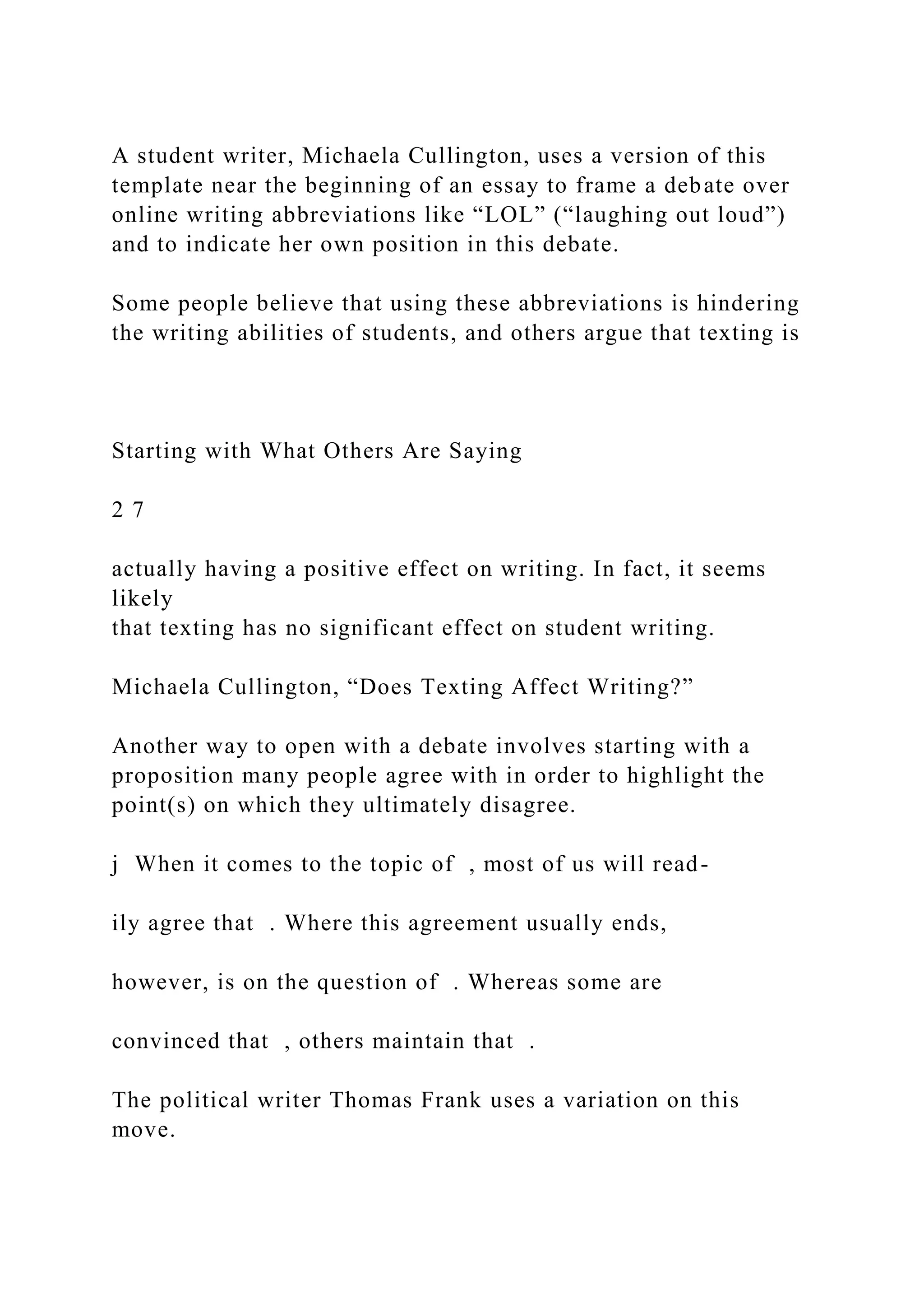 A student writer, Michaela Cullington, uses a version of this
template near the beginning of an essay to frame a debate over
online writing abbreviations like “LOL” (“laughing out loud”)
and to indicate her own position in this debate.
Some people believe that using these abbreviations is hindering
the writing abilities of students, and others argue that texting is
Starting with What Others Are Saying
2 7
actually having a positive effect on writing. In fact, it seems
likely
that texting has no significant effect on student writing.
Michaela Cullington, “Does Texting Affect Writing?”
Another way to open with a debate involves starting with a
proposition many people agree with in order to highlight the
point(s) on which they ultimately disagree.
j When it comes to the topic of , most of us will read-
ily agree that . Where this agreement usually ends,
however, is on the question of . Whereas some are
convinced that , others maintain that .
The political writer Thomas Frank uses a variation on this
move.
 