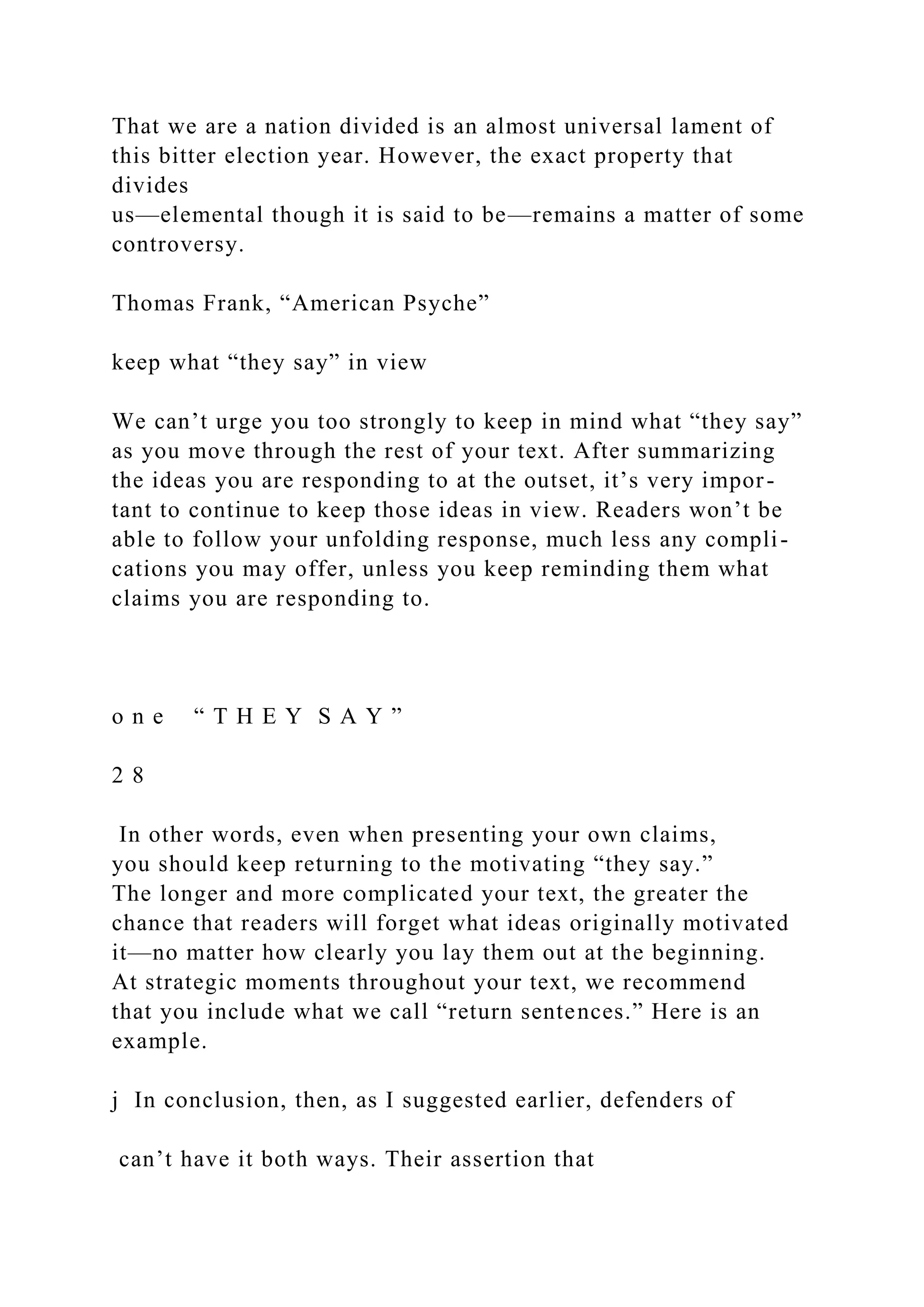 That we are a nation divided is an almost universal lament of
this bitter election year. However, the exact property that
divides
us—elemental though it is said to be—remains a matter of some
controversy.
Thomas Frank, “American Psyche”
keep what “they say” in view
We can’t urge you too strongly to keep in mind what “they say”
as you move through the rest of your text. After summarizing
the ideas you are responding to at the outset, it’s very impor-
tant to continue to keep those ideas in view. Readers won’t be
able to follow your unfolding response, much less any compli-
cations you may offer, unless you keep reminding them what
claims you are responding to.
o n e “ T H E Y S A Y ”
2 8
In other words, even when presenting your own claims,
you should keep returning to the motivating “they say.”
The longer and more complicated your text, the greater the
chance that readers will forget what ideas originally motivated
it—no matter how clearly you lay them out at the beginning.
At strategic moments throughout your text, we recommend
that you include what we call “return sentences.” Here is an
example.
j In conclusion, then, as I suggested earlier, defenders of
can’t have it both ways. Their assertion that
 