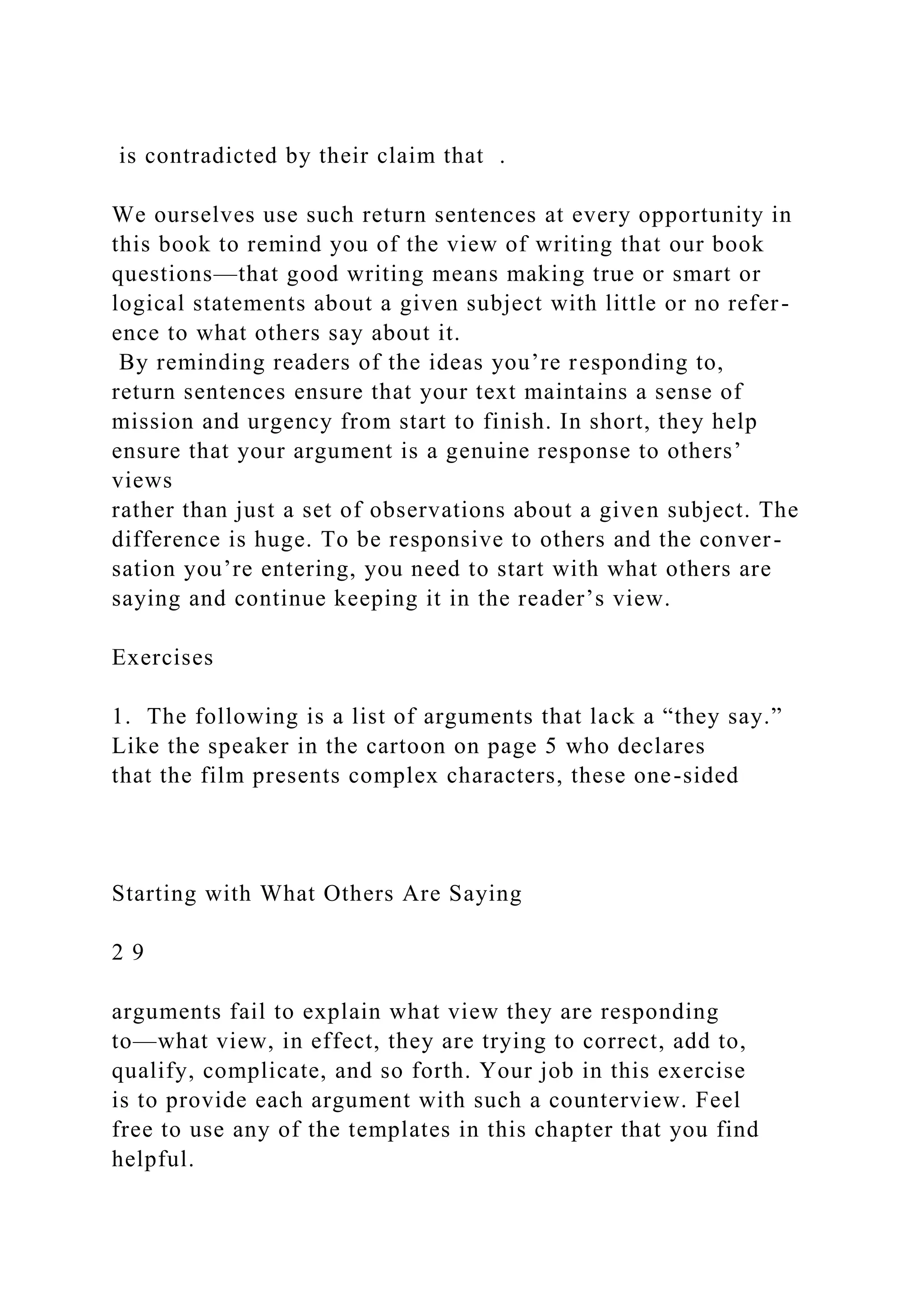 is contradicted by their claim that .
We ourselves use such return sentences at every opportunity in
this book to remind you of the view of writing that our book
questions—that good writing means making true or smart or
logical statements about a given subject with little or no refer-
ence to what others say about it.
By reminding readers of the ideas you’re responding to,
return sentences ensure that your text maintains a sense of
mission and urgency from start to finish. In short, they help
ensure that your argument is a genuine response to others’
views
rather than just a set of observations about a given subject. The
difference is huge. To be responsive to others and the conver-
sation you’re entering, you need to start with what others are
saying and continue keeping it in the reader’s view.
Exercises
1. The following is a list of arguments that lack a “they say.”
Like the speaker in the cartoon on page 5 who declares
that the film presents complex characters, these one-sided
Starting with What Others Are Saying
2 9
arguments fail to explain what view they are responding
to—what view, in effect, they are trying to correct, add to,
qualify, complicate, and so forth. Your job in this exercise
is to provide each argument with such a counterview. Feel
free to use any of the templates in this chapter that you find
helpful.
 